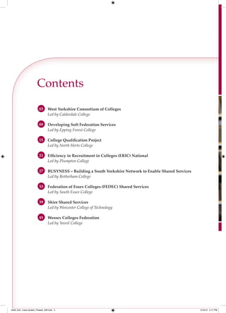 Contents
                        03     West Yorkshire Consortium of Colleges
                               Led by Calderdale College

                        09     Developing Soft Federation Services
                               Led by Epping Forest College

                        15     College Qualiﬁcation Project
                               Led by North Herts College

                        21     Efﬁciency in Recruitment in Colleges (ERIC) National
                               Led by Plumpton College

                        27     BUSYNESS – Building a South Yorkshire Network to Enable Shared Services
                               Led by Rotherham College

                        33     Federation of Essex Colleges (FEDEC) Shared Services
                               Led by South Essex College

                        39     Shire Shared Services
                               Led by Worcester College of Technology

                        45     Wessex Colleges Federation
                               Led by Yeovil College




4548_AoC_Case studies_Phase2_AW.indd 2                                                                   2/16/12 5:17 PM
 