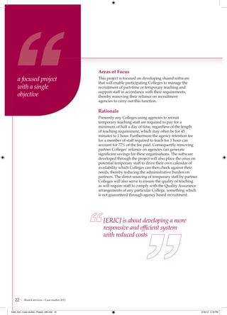 Areas of Focus
     a focused project                          This project is focused on developing shared software
                                                that will enable participating Colleges to manage the
     with a single                              recruitment of part-time or temporary teaching and
                                                support staff in accordance with their requirements,
     objective                                  thereby removing their reliance on recruitment
                                                agencies to carry out this function.

                                                Rationale
                                                Presently any Colleges using agencies to recruit
                                                temporary teaching staff are required to pay for a
                                                minimum of half a day of time, regardless of the length
                                                of teaching requirement, which may often be for 45
                                                minutes to 1 hour. Furthermore the agency retention fee
                                                for a member of staff required to teach for 1 hour can
                                                account for 77% of the fee paid. Consequently removing
                                                partner Colleges’ reliance on agencies can generate
                                                significant savings for these organisations. The software
                                                developed through the project will also place the onus on
                                                potential temporary staff to drive their own calendar of
                                                availability which Colleges can then check against their
                                                needs, thereby reducing the administrative burden on
                                                partners. The direct sourcing of temporary staff by partner
                                                Colleges will also serve to ensure the quality of teaching
                                                as will require staff to comply with the Quality Assurance
                                                arrangements of any particular College, something which
                                                is not guaranteed through agency based recruitment.




                                                   [ERIC] is about developing a more
                                                   responsive and efﬁcient system
                                                   with reduced costs




   22   | Shared services – Case studies 2012



4548_AoC_Case studies_Phase2_AW.indd 22                                                                       2/16/12 5:18 PM
 