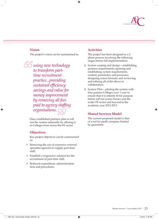 Vision                                          Activities
                           The project’s vision can be summarised as:      The project has been designed as a 2
                                                                           phase process involving the following
                                                                           stages before full implementation:
                               using new technology                     1. System scoping and design – establishing
                                                                           partners requirements; agreeing and
                               to transform part-                          establishing system requirements,
                               time recruitment                            content, parameters and processes;
                                                                           designing screen formats; and reviewing
                               practice...providing                        and refining all of the above in
                               sustained efﬁciency                         collaboration.

                               savings and value for                    2. System Pilot – piloting the system with
                                                                           four partner Colleges over 1 year to
                               money improvement                           ensure that it is entirely fit for purpose
                               by removing all fees                        before roll out across Sussex and the
                                                                           wider FE sector and beyond in the
                               paid to agency stafﬁng                      academic year 2012-2013.
                               organisations.
                                                                           Shared Services Model
                           Once established partners plan to roll          The current proposed model is that
                           out the system nationally by offering it        of a not for profit company limited
                           to Colleges from across the FE sector.          by guarantee.

                           Objectives
                           Key project objectives can be summarised
                           as:
                      • Removing the use of expensive external
                           specialist agencies to supply part-time
                           staff;
                      • Establish a responsive solution for the
                           recruitment of part-time staff;
                      • Reduced expenditure, administration
                           time and procedures.




                                                                                                 Shared services – Case studies 2012 |   23

4548_AoC_Case studies_Phase2_AW.indd 23                                                                                          2/16/12 5:18 PM
 