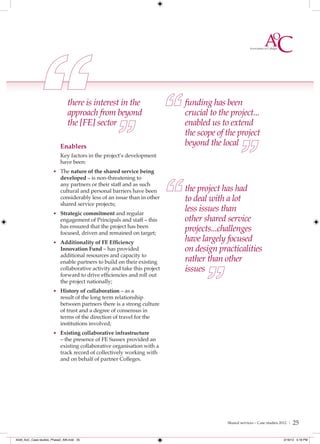there is interest in the                   funding has been
                               approach from beyond                       crucial to the project...
                               the [FE] sector                            enabled us to extend
                                                                          the scope of the project
                           Enablers                                       beyond the local
                           Key factors in the project’s development
                           have been:
                      • The nature of the shared service being
                           developed – is non-threatening to
                           any partners or their staff and as such
                           cultural and personal barriers have been       the project has had
                           considerably less of an issue than in other    to deal with a lot
                           shared service projects;
                      • Strategic commitment and regular
                                                                          less issues than
                           engagement of Principals and staff – this      other shared service
                           has ensured that the project has been
                           focused, driven and remained on target;
                                                                          projects...challenges
                      • Additionality of FE Efﬁciency
                                                                          have largely focused
                           Innovation Fund – has provided                 on design practicalities
                           additional resources and capacity to
                           enable partners to build on their existing     rather than other
                           collaborative activity and take this project   issues
                           forward to drive efficiencies and roll out
                           the project nationally;
                      • History of collaboration – as a
                           result of the long term relationship
                           between partners there is a strong culture
                           of trust and a degree of consensus in
                           terms of the direction of travel for the
                           institutions involved;
                      • Existing collaborative infrastructure
                           – the presence of FE Sussex provided an
                           existing collaborative organisation with a
                           track record of collectively working with
                           and on behalf of partner Colleges.




                                                                                        Shared services – Case studies 2012 |   25

4548_AoC_Case studies_Phase2_AW.indd 25                                                                                 2/16/12 5:18 PM
 