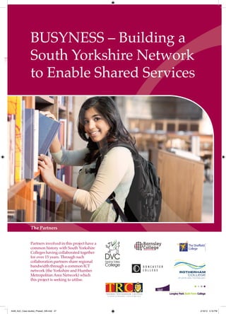 BUSYNESS – Building a
                South Yorkshire Network
                to Enable Shared Services




                The Partners


                Partners involved in this project have a
                common history with South Yorkshire
                Colleges having collaborated together
                for over 15 years. Through such
                collaboration partners share regional
                bandwidth through a common ICT
                network (the Yorkshire and Humber
                Metropolitan Area Network) which
                this project is seeking to utilise.




4548_AoC_Case studies_Phase2_AW.indd 27                    2/16/12 5:18 PM
 