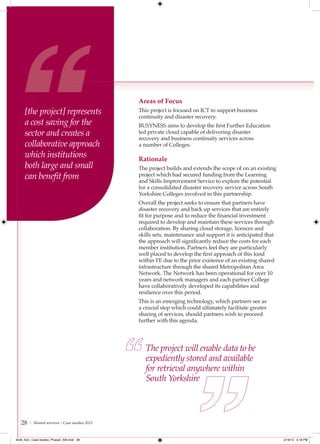 Areas of Focus
     [the project] represents                   This project is focused on ICT to support business
                                                continuity and disaster recovery.
     a cost saving for the                      BUSYNESS aims to develop the first Further Education
     sector and creates a                       led private cloud capable of delivering disaster
                                                recovery and business continuity services across
     collaborative approach                     a number of Colleges.
     which institutions                         Rationale
     both large and small                       The project builds and extends the scope of on an existing
     can beneﬁt from                            project which had secured funding from the Learning
                                                and Skills Improvement Service to explore the potential
                                                for a consolidated disaster recovery service across South
                                                Yorkshire Colleges involved in this partnership.
                                                Overall the project seeks to ensure that partners have
                                                disaster recovery and back up services that are entirely
                                                fit for purpose and to reduce the financial investment
                                                required to develop and maintain these services through
                                                collaboration. By sharing cloud storage, licences and
                                                skills sets, maintenance and support it is anticipated that
                                                the approach will significantly reduce the costs for each
                                                member institution. Partners feel they are particularly
                                                well placed to develop the first approach of this kind
                                                within FE due to the prior existence of an existing shared
                                                infrastructure through the shared Metropolitan Area
                                                Network. The Network has been operational for over 10
                                                years and network managers and each partner College
                                                have collaboratively developed its capabilities and
                                                resilience over this period.
                                                This is an emerging technology, which partners see as
                                                a crucial step which could ultimately facilitate greater
                                                sharing of services, should partners wish to proceed
                                                further with this agenda.




                                                   The project will enable data to be
                                                   expediently stored and available
                                                   for retrieval anywhere within
                                                   South Yorkshire



   28   | Shared services – Case studies 2012



4548_AoC_Case studies_Phase2_AW.indd 28                                                                       2/16/12 5:18 PM
 