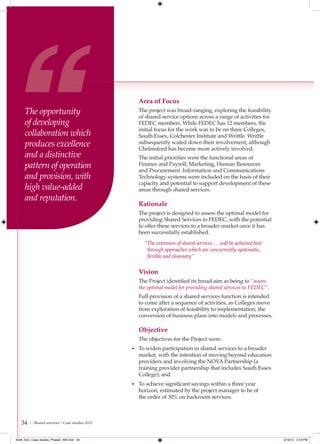 Area of Focus
     The opportunity                              The project was broad-ranging, exploring the feasibility
                                                  of shared service options across a range of activities for
     of developing                                FEDEC members. While FEDEC has 12 members, the
                                                  initial focus for the work was to be on three Colleges,
     collaboration which                          South Essex, Colchester Institute and Writtle. Writtle
     produces excellence                          subsequently scaled down their involvement, although
                                                  Chelmsford has become more actively involved.
     and a distinctive                            The initial priorities were the functional areas of
     pattern of operation                         Finance and Payroll, Marketing, Human Resources
                                                  and Procurement. Information and Communications
     and provision, with                          Technology systems were included on the basis of their
                                                  capacity and potential to support development of these
     high value-added                             areas through shared services.
     and reputation.
                                                  Rationale
                                                  The project is designed to assess the optimal model for
                                                  providing Shared Services to FEDEC, with the potential
                                                  to offer these services to a broader market once it has
                                                  been successfully established.
                                                     “The extension of shared services … will be achieved best
                                                      through approaches which are concurrently systematic,
                                                      ﬂexible and visionary”

                                                  Vision
                                                  The Project identified its broad aim as being to “assess
                                                  the optimal model for providing shared services to FEDEC”.
                                                  Full provision of a shared services function is intended
                                                  to come after a sequence of activities, as Colleges move
                                                  from exploration of feasibility to implementation, the
                                                  conversion of business plans into models and processes.

                                                  Objective
                                                  The objectives for the Project were:
                                                • To widen participation in shared services to a broader
                                                  market, with the intention of moving beyond education
                                                  providers and involving the NOVA Partnership (a
                                                  training provider partnership that includes South Essex
                                                  College); and
                                                • To achieve significant savings within a three year
                                                  horizon, estimated by the project manager to be of
                                                  the order of 30% on backroom services.



   34   | Shared services – Case studies 2012



4548_AoC_Case studies_Phase2_AW.indd 34                                                                          2/16/12 5:19 PM
 