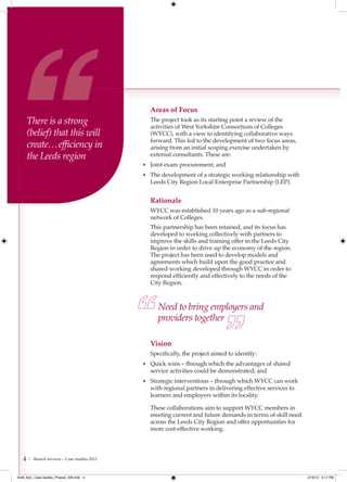 Areas of Focus
       There is a strong                         The project took as its starting point a review of the
                                                 activities of West Yorkshire Consortium of Colleges
       (belief) that this will                   (WYCC), with a view to identifying collaborative ways
                                                 forward. This led to the development of two focus areas,
       create… efﬁciency in                      arising from an initial scoping exercise undertaken by
       the Leeds region                          external consultants. These are:
                                               • Joint exam procurement; and
                                               • The development of a strategic working relationship with
                                                 Leeds City Region Local Enterprise Partnership (LEP).


                                                 Rationale
                                                 WYCC was established 10 years ago as a sub-regional
                                                 network of Colleges.
                                                 This partnership has been retained, and its focus has
                                                 developed to working collectively with partners to
                                                 improve the skills and training offer in the Leeds City
                                                 Region in order to drive up the economy of the region.
                                                 The project has been used to develop models and
                                                 agreements which build upon the good practice and
                                                 shared working developed through WYCC in order to
                                                 respond efficiently and effectively to the needs of the
                                                 City Region.



                                                    Need to bring employers and
                                                    providers together

                                                 Vision
                                                 Specifically, the project aimed to identify:
                                               • Quick wins – through which the advantages of shared
                                                 service activities could be demonstrated; and
                                               • Strategic interventions – through which WYCC can work
                                                 with regional partners in delivering effective services to
                                                 learners and employers within its locality.

                                                 These collaborations aim to support WYCC members in
                                                 meeting current and future demands in terms of skill need
                                                 across the Leeds City Region and offer opportunities for
                                                 more cost-effective working.




   4   | Shared services – Case studies 2012



4548_AoC_Case studies_Phase2_AW.indd 4                                                                        2/16/12 5:17 PM
 