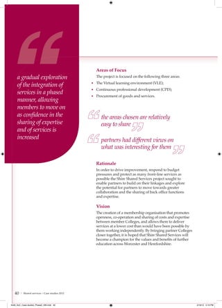 Areas of Focus
     a gradual exploration                        The project is focused on the following three areas:

     of the integration of                      • The Virtual learning environment (VLE);
                                                • Continuous professional development (CPD);
     services in a phased                       • Procurement of goods and services.
     manner, allowing
     members to move on
     as conﬁdence in the                             the areas chosen are relatively
     sharing of expertise                            easy to share
     and of services is
     increased                                       partners had different views on
                                                     what was interesting for them

                                                  Rationale
                                                  In order to drive improvement, respond to budget
                                                  pressures and protect as many front-line services as
                                                  possible the Shire Shared Services project sought to
                                                  enable partners to build on their linkages and explore
                                                  the potential for partners to move towards greater
                                                  collaboration and the sharing of back office functions
                                                  and expertise.

                                                  Vision
                                                  The creation of a membership organisation that promotes
                                                  openness, co-operation and sharing of costs and expertise
                                                  between member Colleges, and allows them to deliver
                                                  services at a lower cost than would have been possible by
                                                  them working independently. By bringing partner Colleges
                                                  closer together, it is hoped that Shire Shared Services will
                                                  become a champion for the values and benefits of further
                                                  education across Worcester and Herefordshire.




   40   | Shared services – Case studies 2012



4548_AoC_Case studies_Phase2_AW.indd 40                                                                          2/16/12 5:19 PM
 