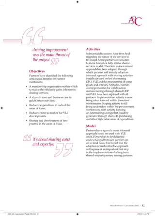 driving improvement                       Activities
                               was the main thrust of                    Substantial discussions have been held
                                                                         regarding the nature of the services to
                               the project                               be shared. Some partners are reluctant
                                                                         to move towards a fully formal shared
                                                                         services model. Therefore an incremental
                                                                         approach has been adopted through
                           Objectives                                    which partners will initially adopt an
                           Partners have identified the following        informal approach with sharing activities
                           anticipated benefits for partner              initially focused on less threatening
                           institutions:                                 CPD, VLE and the procurement of some
                                                                         goods and services. Attitudes, barriers
                      • A membership organisation within which
                                                                         and opportunities for collaboration
                           to realise the efficiency gains inherent in
                                                                         and cost savings through shared CDP
                           sharing services;                             and VLE have been explored with all
                      • A shared vision and business case to             partners. Implementation activity is now
                           guide future activities;                      being taken forward within these two
                                                                         workstreams. Scoping activity is still
                      • Reduced expenditure in each of the
                                                                         being undertaken within the procurement
                           areas of focus;
                                                                         workstream, with activity focusing
                      • Reduced ‘time to market’ for VLE                 on determining savings that could be
                           developments.                                 generated through shared IT purchasing
                                                                         and other high value areas of expenditure.
                      • Sharing and development of best
                           practice in the areas of focus.
                                                                         Model
                                                                         Partners have agreed a more informal
                                                                         approach based on trust with VLE
                                                                         and CPD services to be delivered
                               it’s about sharing costs                  and exchanged between partners on
                               and expertise                             an in-kind basis. It is hoped that the
                                                                         adoption of such a ﬂexible approach
                                                                         will represent an important first step
                                                                         in the implementation of a long term
                                                                         shared services journey among partners.




                                                                                              Shared services – Case studies 2012 |   41

4548_AoC_Case studies_Phase2_AW.indd 41                                                                                       2/16/12 5:19 PM
 