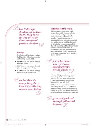 keen to develop a                Outcomes and the Future
                               structure that partners          The proposed approach has been
                                                                designed to enable partners to build
                               are able to dip in and           on current informal partnership
                                                                arrangements by initially moving
                               out of at will rather            towards a slightly more formal
                               than a more formal               ‘membership’ structure, through which
                                                                they will be able to trial the sharing of
                               process or structure             services in the three areas described
                                                                above. It is anticipated that this approach
                                                                will build mutual confidence in
                                                                collaborative working and the sharing
                                                                of services which in turn may lead to
                           Savings                              the gradual integration of services in a
                           The Business Case for the project    phased manner.
                           highlights the following potential
                           cost savings to July 2014:
                      • £60,000 saved per annum through            process has caused
                           joint purchasing;
                                                                   us to reﬂect on our
                      • £20,000 saved per annum through
                           joint development of VLEs;              strategic approach
                      • £15,000 saved per annum through            moving forward
                           reduced duplication of CPD.
                                                                In terms of implementation partners
                                                                are sharing 30 VLE courses from
                                                                January 2012 and three major shared
                               not just about the               CPD events are being run between
                                                                January 2012 and July 2012.
                               money...being able to            While partners are clearly committed to
                               trade skills will be very        the sharing of CPD and VLE activities,
                               valuable to our College          in particular, the future and extension of
                                                                sharing to further functions and through
                                                                more formal structures remains uncertain.



                                                                   get on pretty well and
                                                                   working together eased
                                                                   the process




   42   | Shared services – Case studies 2012



4548_AoC_Case studies_Phase2_AW.indd 42                                                                       2/16/12 5:19 PM
 
