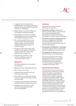 • a regional centre of excellence for             Activities
                           embedding the very highest standards of
                                                                        The project has incorporated the
                           teaching and learning whilst driving out
                                                                        following core activities:
                           all forms of ‘satisfactory’;
                                                                      • Exploratory meetings within each of
                      • Highly effective and cross College use
                                                                        the five partner Colleges, which involved
                           of emerging learning technologies;
                                                                        discussing and agreeing partner
                      • Development of ‘world class’ student            expectations and vision for the future,
                           employability based on comprehensive         core objectives and the scope of the project;
                           and insightful ‘destination’ data;
                                                                      • Functions and process mapping activity
                      • New and sustainable Wessex-wide                 focused on mapping and analysing
                           income streams from international            current approaches, processes and
                           students, higher education and the           resources for each of the five key areas of
                           targeting of the largest employers           focus described above;
                           across the region;
                                                                      • Planning and “mobilisation” workshops
                      • Joining up vital learner facing areas           to analyse evidence, discuss and identify
                           to achieve major quality and capacity        options and agree the way forward; and
                           improvements and in other cases
                                                                      • Development of a business case and
                           realising major savings; and
                                                                        prioritised actions and opportunities.
                      • Maximum use of self serve and
                           customer enabling to reduce or               Following agreement of the Outline
                           avoid unnecessary activity.                  Business Case partners are currently
                                                                        establishing a series of workstream
                                                                        blueprints which will outline the
                           Objectives
                                                                        way forward and are expected to be
                           The ultimate objectives of this project      completed by February 2012.
                           are to develop:
                      • High quality and employable students;           Shared Services Models
                      • New income and savings;                         Given the wide scope of services and
                                                                        activities being considered for sharing
                      • Energised staff who feel secure and
                                                                        within this project a single federal
                           excited about the future;                    structure between the five partners
                      • Senior staff who recognise the benefits         is likely to be too rigid an approach.
                           of mutual support, knowledge transfer        Consequently, partners require and are
                           and innovation;                              seeking to take forward a more agile
                                                                        and ﬂexible federation which involves a
                      • A national and international reputation
                                                                        range of shared services models which
                           for high standards and innovation; and       have been tailored specifically to the
                      • Employers know they get a world                 requirements of partners for each service
                           class offer that helps them build            or activity. Such an approach will enable
                           business profitability.                      partners to opt into sharing the services
                                                                        and functions that they feel are most
                                                                        appropriate for their own circumstances.




                                                                                              Shared services – Case studies 2012 |   47

4548_AoC_Case studies_Phase2_AW.indd 47                                                                                       2/16/12 5:19 PM
 