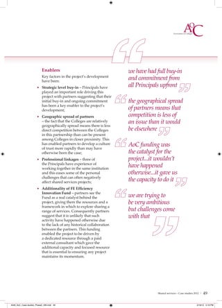Enablers                                      we have had full buy-in
                           Key factors in the project’s development
                           have been:
                                                                         and commitment from
                      • Strategic level buy-in – Principals have
                                                                         all Principals upfront
                           played an important role driving this
                           project with partners suggesting that their
                           initial buy-in and ongoing commitment         the geographical spread
                           has been a key enabler to the project’s
                           development;                                  of partners means that
                      • Geographic spread of partners                    competition is less of
                           – the fact that the Colleges are relatively   an issue than it would
                           geographically spread means there is less
                           direct competition between the Colleges       be elsewhere
                           in this partnership than can be present
                           among Colleges in closer proximity. This
                           has enabled partners to develop a culture
                           of trust more rapidly than may have
                                                                         AoC funding was
                           otherwise been the case;                      the catalyst for the
                      • Professional linkages – three of                 project...it wouldn’t
                           the Principals have experience of
                           working together in the same institution
                                                                         have happened
                           and this eases some of the personal           otherwise...it gave us
                           challenges that can often negatively
                           affect shared services projects;              the capacity to do it
                      • Additionality of FE Efﬁciency
                           Innovation Fund – partners see the
                           Fund as a real catalyst behind the            we are trying to
                           project, giving them the resources and a      be very ambitious
                           framework in which to explore sharing a
                           range of services. Consequently partners      but challenges come
                           suggest that it is unlikely that such         with that
                           activity have happened otherwise due
                           to the lack of any historical collaboration
                           between the partners. This funding
                           enabled the project to be driven by
                           a dedicated resource through a paid
                           external consultant which gave the
                           additional capacity and focused resource
                           that is essential to ensuring any project
                           maintains its momentum.




                                                                                      Shared services – Case studies 2012 |   49

4548_AoC_Case studies_Phase2_AW.indd 49                                                                               2/16/12 5:19 PM
 