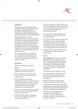 Objective                                      • Develop a business case that outlines the
                                                                            commercial rationale, collaborative model
                           This project assists the Colleges in West
                                                                            merits and high level plan to implement
                           Yorkshire to further develop their existing
                                                                            the next stages of the preferred
                           partnership and explore models of
                                                                            collaborative option(s).
                           formalisation of good practice to secure
                           efficiencies and service improvements for        This process led to the identification of
                           the Colleges and the Leeds City Region LEP.      two activity areas which were carried
                           From the point of view of LEP                    forward to Phase 2:
                           collaboration, it aims to develop practical
                                                                          1. A strategic, medium/long term approach,
                           and relevant solutions to improve the offer
                                                                             looking at the framework to intervene
                           and delivery of skills through framework
                                                                             in a number of areas, developing the
                           development. These options will then be
                                                                             existing WYCC structure to engage with
                           developed into delivery models which
                                                                             the emerging LEP network, with the aim
                           will scope the structure of the organisation
                           needed for delivery, examine the financial        of developing larger scale interventions.
                           implications and determine the legal and       2. Focusing on short term benefits on areas
                           governance issues.                                of commonality, starting with exam
                           The exam procurement strand builds                procurement.
                           on work that has been undertaken by
                                                                            Phase 2
                           the AoC Finance Directors’ network,
                           which includes participation by WYCC             LEP engagement: This has now become
                           member Colleges.                                 the primary focus for the project. All
                                                                            WYCC member Colleges have signed a
                           Activities                                       Partnership Agreement with the LEP’s
                                                                            Employment and Skills Board (ESB),
                           The project included two phases:                 as part of the Leeds City Region Skills
                           Phase 1                                          Network, with WYCC’s chair sitting
                                                                            on the ESB.
                           Phase 1 was contracted to external
                           consultants, who were asked to:                  The objectives of the agreement are to:
                      • Confirm the scope and outline of the              • drive up skills and employment levels
                           WYCC ambition for future potential               in Leeds City Region particularly in
                           collaborations;                                  those sectors critical to the growth of
                                                                            the economy;
                      • Test the feasibility of potential
                           collaborations against a number of factors     • increase employer and individuals’
                           including: governance, finance, corporate        engagement and investment in skills;
                           structure, competitive advantage and           • support individuals to gain sustainable
                           market penetration/growth, legal                 employment by improving employability,
                           implications, costs and benefits;                basic skills (especially maths, English and
                      • Confirm the range and nature of possible            ESOL) and enterprising attitudes; and
                           options for WYCC collaborations, both          • strengthen joint working between
                           now and for the future;                          employers, the LEP/ESB, skills
                      • Test the possible options and engage                networks, Colleges and other skills
                           WYCC and Colleges to confirm the                 providers to improve the effectiveness
                           preferred option(s); and                         of skills investment.



                                                                                                   Shared services – Case studies 2012 |   5

4548_AoC_Case studies_Phase2_AW.indd 5                                                                                            2/16/12 5:17 PM
 