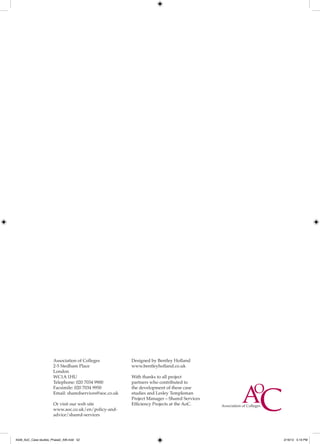 Association of Colleges           Designed by Bentley Holland
                      2-5 Stedham Place                 www.bentleyholland.co.uk
                      London
                      WC1A 1HU                          With thanks to all project
                      Telephone: 020 7034 9900          partners who contributed to
                      Facsimile: 020 7034 9950          the development of these case
                      Email: sharedservices@aoc.co.uk   studies and Lesley Templeman
                                                        Project Manager – Shared Services
                      Or visit our web site             Efficiency Projects at the AoC.
                      www.aoc.co.uk/en/policy-and-
                      advice/shared-services




4548_AoC_Case studies_Phase2_AW.indd 52                                                     2/16/12 5:19 PM
 