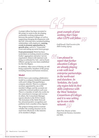 A project officer has been recruited to
                           the project to assist in the developing
                                                                           great example of joint
                           sustainable working relationships               working that I hope
                           between the partner Colleges as well as
                           supporting emerging developments with           other LEPS will follow
                           the LEP. Activities have included building
                           relationships with employers, running
                           events to promote opportunities in              Geoff Russell, Chief Executive of the
                           growth areas, such as a “Green Jobs”            Skills Funding Agency
                           event and setting up sector focus groups.
                           Exam procurement: Work has been
                           undertaken on looking at joint awarding
                           bodies’ aggregation and price/service
                           negotiation, linked with national work          I am pleased to
                           being co-ordinated by AoC, and an Exam
                           Officers’ group has now been established        report that further
                           for the City Region.                            education Colleges
                           In addition, other areas of sharing are still
                           being explored by members of the group
                                                                           are already playing
                           including finance and human resources.          a role with local
                                                                           enterprise partnerships
                           Model
                           WYCC have a pre-existing collaborative
                                                                           in the north-east
                           model as a company limited by guarantee         and elsewhere. In
                           with each College Principal being a
                           company director. There is a company
                                                                           Yorkshire, the Leeds
                           secretary appointed by one of the               city region held its ﬁrst
                           member Colleges and the accounts are
                           audited by external auditors each year.         skills conference with
                           There is a member of staff who works for        the West Yorkshire
                           the consortium to manage and oversee
                           its affairs, the Consortium Manager             Consortium of Colleges
                           reports directly to the WYCC board.
                           The formation of the Skills Network
                                                                           and it is now setting
                           has attracted positive recognition and          up its own skills
                           publicity from a number of key figures.
                                                                           network
                           The project is being used to examine
                           whether the existing structure can be
                           used more effectively in the interests          Mark Prisk, Minister of State,
                           of its member Colleges.                         Department for Business, Innovation
                                                                           and Skills




   6   | Shared services – Case studies 2012



4548_AoC_Case studies_Phase2_AW.indd 6                                                                             2/16/12 5:17 PM
 