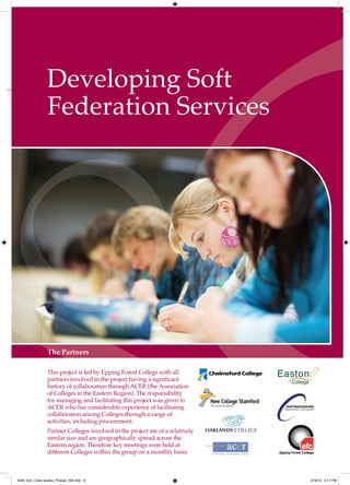 Developing Soft
                Federation Services




                The Partners

                This project is led by Epping Forest College with all
                partners involved in the project having a significant
                history of collaboration through ACER (the Association
                of Colleges in the Eastern Region). The responsibility
                for managing and facilitating this project was given to
                ACER who has considerable experience of facilitating
                collaboration among Colleges through a range of
                activities, including procurement.
                Partner Colleges involved in the project are of a relatively
                similar size and are geographically spread across the
                Eastern region. Therefore key meetings were held at
                different Colleges within the group on a monthly basis.



4548_AoC_Case studies_Phase2_AW.indd 9                                         2/16/12 5:17 PM
 