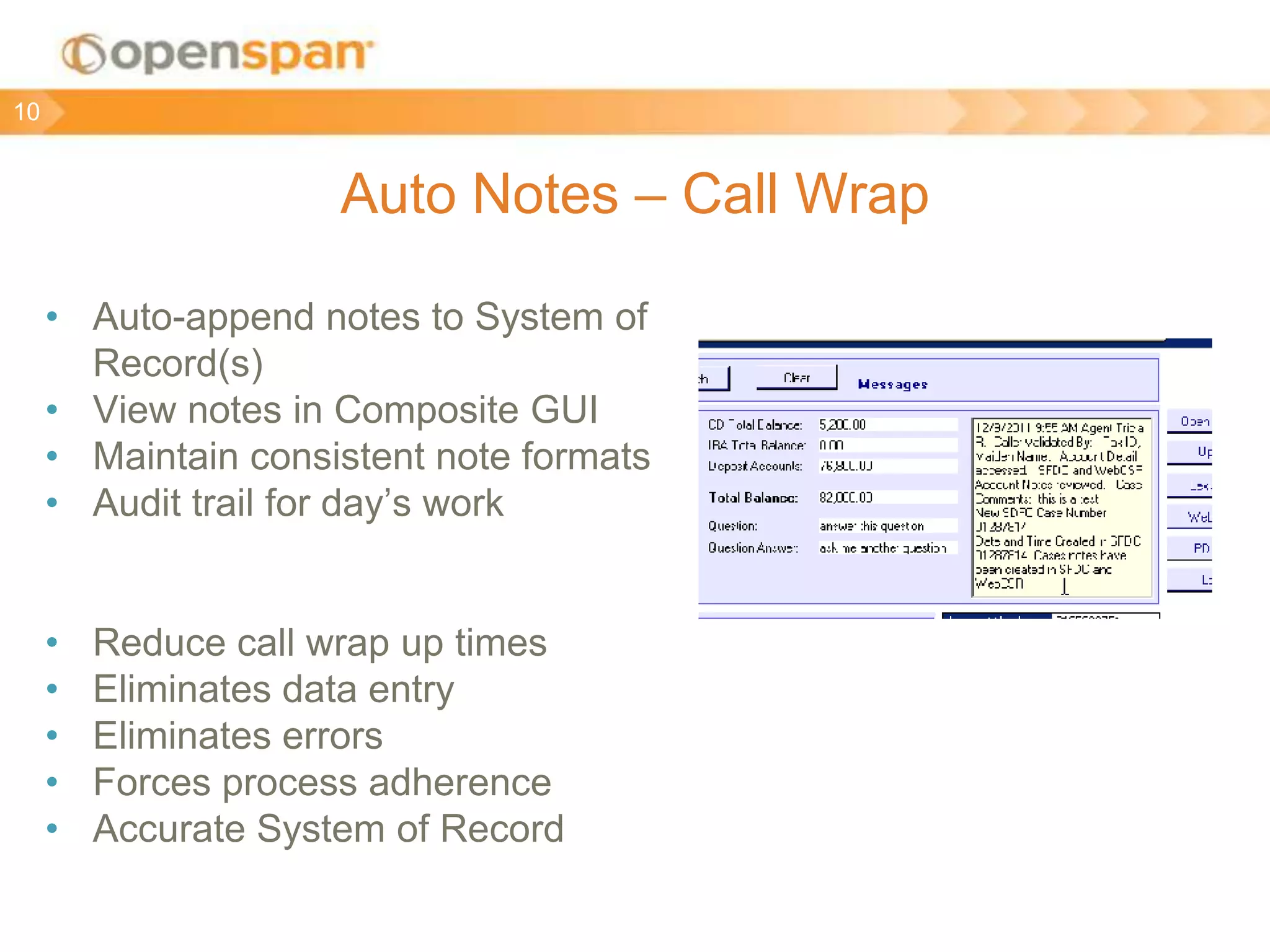 Auto Notes – Call Wrap
• Auto-append notes to System of
Record(s)
• View notes in Composite GUI
• Maintain consistent note formats
• Audit trail for day’s work
• Reduce call wrap up times
• Eliminates data entry
• Eliminates errors
• Forces process adherence
• Accurate System of Record
10
 