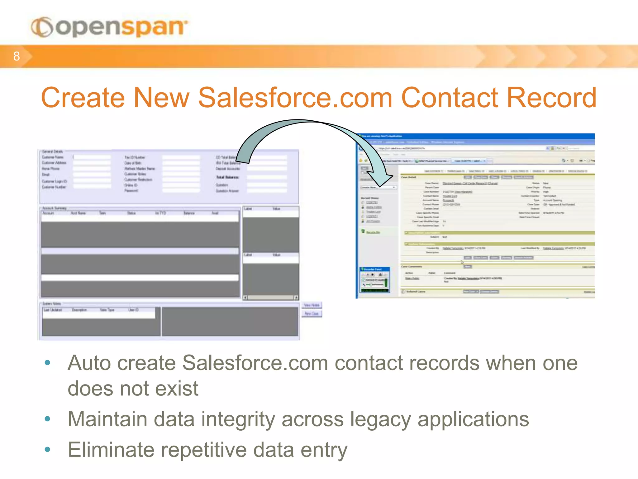 Create New Salesforce.com Contact Record
8
• Auto create Salesforce.com contact records when one
does not exist
• Maintain data integrity across legacy applications
• Eliminate repetitive data entry
 