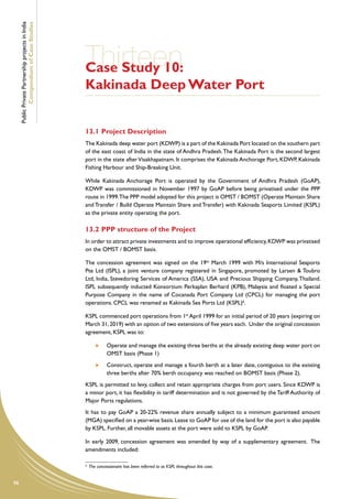 Public Private Partnership projects in India
             Compendium of Case Studies




                                                    Thirteen
                                                    Case Study 10:
                                                    Kakinada Deep Water Port


                                                    13.1	Project Description
                                                    The Kakinada deep water port (KDWP) is a part of the Kakinada Port located on the southern part
                                                    of the east coast of India in the state of Andhra Pradesh. The Kakinada Port is the second largest
                                                    port in the state after Visakhapatnam. It comprises the Kakinada Anchorage Port, KDWP, Kakinada
                                                    Fishing Harbour and Ship-Breaking Unit.

                                                    While Kakinada Anchorage Port is operated by the Government of Andhra Pradesh (GoAP),
                                                    KDWP was commissioned in November 1997 by GoAP before being privatised under the PPP
                                                    route in 1999.The PPP model adopted for this project is OMST / BOMST (Operate Maintain Share
                                                    and Transfer / Build Operate Maintain Share and Transfer) with Kakinada Seaports Limited (KSPL)
                                                    as the private entity operating the port.

                                                    13.2	PPP structure of the Project
                                                    In order to attract private investments and to improve operational efficiency, KDWP was privatised
                                                    on the OMST / BOMST basis.

                                                    The concession agreement was signed on the 19th March 1999 with M/s International Seaports
                                                    Pte Ltd (ISPL), a joint venture company registered in Singapore, promoted by Larsen & Toubro
                                                    Ltd, India, Stevedoring Services of America (SSA), USA and Precious Shipping Company, Thailand.
                                                    ISPL subsequently inducted Konsortium Perkaplan Berhard (KPB), Malaysia and floated a Special
                                                    Purpose Company in the name of Cocanada Port Company Ltd (CPCL) for managing the port
                                                    operations. CPCL was renamed as Kakinada Sea Ports Ltd (KSPL)6.

                                                    KSPL commenced port operations from 1st April 1999 for an initial period of 20 years (expiring on
                                                    March 31, 2019) with an option of two extensions of five years each. Under the original concession
                                                    agreement, KSPL was to:

                                                             	   Operate and manage the existing three berths at the already existing deep water port on
                                                                 OMST basis (Phase 1)
                                                             	   Construct, operate and manage a fourth berth at a later date, contiguous to the existing
                                                                 three berths after 70% berth occupancy was reached on BOMST basis (Phase 2).
                                                    KSPL is permitted to levy, collect and retain appropriate charges from port users. Since KDWP is
                                                    a minor port, it has flexibility in tariff determination and is not governed by the Tariff Authority of
                                                    Major Ports regulations.
                                                    It has to pay GoAP a 20-22% revenue share annually subject to a minimum guaranteed amount
                                                    (MGA) specified on a year-wise basis. Lease to GoAP for use of the land for the port is also payable
                                                    by KSPL. Further, all movable assets at the port were sold to KSPL by GoAP.

                                                    In early 2009, concession agreement was amended by way of a supplementary agreement. The
                                                    amendments included:

                                                    6
                                                        The concessionaire has been referred to as KSPL throughout this case.


98
 
