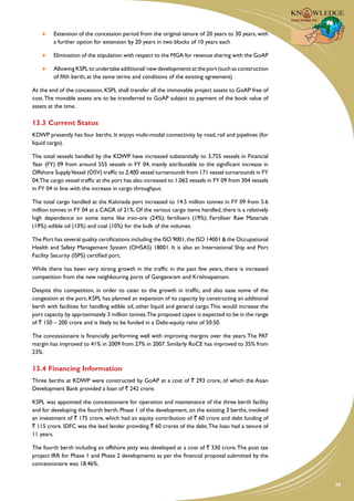 Extension of the concession period from the original tenure of 20 years to 30 years, with
         a further option for extension by 20 years in two blocks of 10 years each

     	   Elimination of the stipulation with respect to the MGA for revenue sharing with the GoAP

     	   Allowing KSPL to undertake additional/ new developments at the port (such as construction
         of fifth berth, at the same terms and conditions of the existing agreement)

At the end of the concession, KSPL shall transfer all the immovable project assets to GoAP free of
cost. The movable assets are to be transferred to GoAP subject to payment of the book value of
assets at the time.

13.3	Current Status
KDWP presently has four berths. It enjoys multi-modal connectivity by road, rail and pipelines (for
liquid cargo).

The total vessels handled by the KDWP have increased substantially to 3,755 vessels in Financial
Year (FY) 09 from around 555 vessels in FY 04, mainly attributable to the significant increase in
Offshore Supply Vessel (OSV) traffic to 2,400 vessel turnarounds from 171 vessel turnarounds in FY
04.The cargo vessel traffic at the port has also increased to 1,062 vessels in FY 09 from 304 vessels
in FY 04 in line with the increase in cargo throughput.

The total cargo handled at the Kakinada port increased to 14.5 million tonnes in FY 09 from 5.6
million tonnes in FY 04 at a CAGR of 21%. Of the various cargo items handled, there is a relatively
high dependence on some items like iron-ore (24%); fertilisers (19%); Fertiliser Raw Materials
(19%); edible oil (13%) and coal (10%) for the bulk of the volumes.

The Port has several quality certifications including the ISO 9001, the ISO 14001 & the Occupational
Health and Safety Management System (OHSAS) 18001. It is also an International Ship and Port
Facility Security (ISPS) certified port.

While there has been very strong growth in the traffic in the past few years, there is increased
competition from the new neighbouring ports of Gangavaram and Krishnapatnam.

Despite this competition, in order to cater to the growth in traffic, and also ease some of the
congestion at the port, KSPL has planned an expansion of its capacity by constructing an additional
berth with facilities for handling edible oil, other liquid and general cargo. This would increase the
port capacity by approximately 3 million tonnes.The proposed capex is expected to be in the range
of ` 150 – 200 crore and is likely to be funded in a Debt-equity ratio of 50:50.

The concessionaire is financially performing well with improving margins over the years. The PAT
margin has improved to 41% in 2009 from 27% in 2007. Similarly RoCE has improved to 35% from
23%.

13.4	Financing Information
Three berths at KDWP were constructed by GoAP at a cost of ` 293 crore, of which the Asian
Development Bank provided a loan of ` 242 crore.

KSPL was appointed the concessionaire for operation and maintenance of the three berth facility
and for developing the fourth berth. Phase 1 of the development, on the existing 3 berths, involved
an investment of ` 175 crore, which had an equity contribution of ` 60 crore and debt funding of
` 115 crore. IDFC was the lead lender providing ` 60 crores of the debt. The loan had a tenure of
11 years.

The fourth berth including an offshore jetty was developed at a cost of ` 330 crore. The post tax
project IRR for Phase 1 and Phase 2 developments as per the financial proposal submitted by the
concessionaire was 18.46%.


                                                                                                         99
 