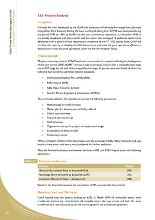 Public Private Partnership projects in India
              Compendium of Case Studies
                                                                13.5	Process Analysis

                                                                Inception:
                                                                Kakinada Port was developed by the GoAP and comprises of Kakinada Anchorage Port, Kakinada
                                                                Deep Water Port, Kakinada Fishing Harbour and Ship-Breaking Unit. KDWP was developed during
                                                                the period 1992 to 1996 by GoAP and the port commenced operations in November 1996. It
                                                                was initially developed with three berths and the master plan envisaged 15 additional berths to be
                                                                developed over a period of time requiring an investment of over ` 1,500 crores. Since GoAP did
                                                                not have the capacity to develop the full infrastructure and make the port operations efficient, it
                                                                decided to privatise the port operations under the Port Privatisation Policy.

                                                                Procurement:
                                                                The procurement process for KDWP was based on international competitive bidding for development
                                                                of the port on the OMST/BOMST format. It was a two stage process with a prequalification stage
                                                                and an RFP stage. At the end of the prequalification stage, 14 parties were shortlisted of which the
                                                                following four consortia submitted detailed proposals:

                                                                     	   International Seaports Pte. Limited (ISPL)
                                                                     	   KPB, Malaysia (KPB)
                                                                     	   ABG Heavy Industries Limited
                                                                     	   Kumar’s Marine Engineering Corporation (KMEC)

                                                                The technical evaluation of proposals was across the following parameters:

                                                                     	   Methodology for traffic forecast
                                                                     	   Master plan for development of facility offered
                                                                     	   Capital cost estimates
                                                                     	   Financial plan and tie ups
                                                                     	   Tariff structure
                                                                     	   Organisation set-up for project and operational stages
                                                                     	   Competency of Project Chief
                                                                     	   Productivity norms

                                                                KMEC eventually withdrew from the process and the proposal of ABG Heavy Industries Ltd. was
                                                                found to have errors and hence, not considered for further evaluation.

                                                                Thus, the financial evaluation was between the bids of ISPL and KPB, Malaysia across the following
                                                                parameters:

                                                     Table 24   Financial evaluation
                                                                 Criteria                                                                           Weight
                                                                 Minimum Guaranteed Share of Income (MGA)                                             50%
                                                                 Percentage Share of Income to be paid to GoAP                                        30%
                                                                 Investment Planned in Phase 1 development                                            20%

                                                                Based on the financial evaluation the consortium of ISPL was awarded the contract.

                                                                Development and Delivery:
                                                                GoAP handed over the project facilities to KSPL in March 1999. All immovable assets were
                                                                transferred without any consideration. All movable assets like tugs, cranes and fork lifts were
                                                                transferred at a rate calculated as per the norms agreed in the concession agreement.


100
 