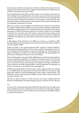Soon after, it was realized that the project was not likely to be viable on the existing terms of the
concession.The primary reason was the non-realization of estimated traffic and the high component
of MGA that the developer had to pay to GoAP.
GoAP reportedly failed to allow KSPL to handle the cargo mix as mentioned in the tender forms.
This included agri-centric cargo like fertilisers, oil extractions, sugar, rice and wheat that constituted
70 per cent of the projected volumes at the time of the bid. In fact there was considerable social
unrest with respect to handling of commodities at the anchorage port and the deep water port.
There were instances of the anchorage port workers going on strike in protest of the deep water
port handling agri commodities such as wheat.
KSPL thus was unable to meet the obligation of the MGA. This also impacted the financial closure
for the Phase 1 development.Accordingly, there were several rounds of negotiations and discussions
where KSPL requested the government to withdraw the MGA clause and retain only the revenue
sharing clause. In 2003, the Government agreed that the payment of MGA can be rescheduled
ensuring that the net present value of the amount to be paid during the concession period
remained the same. KSPL was thus able to achieve financial closure for the Phase 1 development
in 2004 which envisaged back-up area development, railway line connectivity and procurement of
equipment.
In 2004, Salgaocar Mining Industries Pvt. Ltd. (SMIPL) was inducted as a shareholder in KSPL.
Subsequently, KSPL took up the development of the fourth berth and an OSV complex in 2007.The
same was completed in 2008.
Despite the changes in the concession agreement, KSPL continued to experience difficulty in
attracting traffic and paying the MGA to the Government. In addition, the development of the new
ports of Gangavaram and Krishnapatnam, in the vicinity of Kakinada, with modern facilities and a
deeper draft, added to the problems of the KSPL. Accordingly, KSPL once again appealed to the
government for flexibility and amendment in terms and conditions.
After a detailed evaluation and analysis, GoAP, in 2009, agreed to amend the concession agreement
by way of a supplementary agreement. The amendments included an extension in the concession
period from the original tenure of 20 years to 30 years, with a further option for extension by 20
years in two blocks of 10 years each, elimination of the stipulation with respect to the MGA for
revenue sharing with the GoAP and allowing KSPL to undertake additional/ new developments at
the port at the same terms and conditions of the existing agreement.
In 2009, the principal shareholder L&T sold its stake in KSPL to Kakinada Infrastructure Holdings
Pvt. Ltd. (KIHPL). KIHPL also purchased the 2% stake held by SMIPL and now holds the single
largest stake in KSPL. The revised shareholding pattern of the company is as follows: KIHPL – 41%;
Everlink Asia Investments Ltd. (owned by the Salgaocar Group) - 30% and Konsortium Ports Pte
Ltd. (and its associate) - 29%.
KSPL plans to expand its capacity by 3 million tonnes by constructing an additional berth with
facilities for handling edible oil, other liquid and general cargo at an investment of ` 150 – 200 crore.

Exit
At the end of the concession (presently March 2029), KSPL shall transfer all the immovable project
assets to GoAP free of cost.The movable assets are to be transferred to GoAP subject to payment
of the book value of assets at the time. However, the concession period is extendable by 20 years
in two blocks of 10 years each.




                                                                                                             101
 
