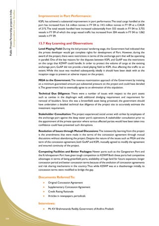 Public Private Partnership projects in India
              Compendium of Case Studies
                                                     Improvement in Port Performance:
                                                     KSPL has achieved a substantial improvement in port performance. The total cargo handled at the
                                                     port has increased from 5.6 million tonnes in FY 04 to 14.5 million tonnes in FY 09 at a CAGR
                                                     of 21%. The total vessels handled have increased substantially from 555 vessels in FY 04 to 3,755
                                                     vessels in FY 09 of which the cargo vessel traffic has increased from 304 vessels in FY 04 to 1,062
                                                     vessels in FY 09.

                                                     13.7	Key Learning and Observations
                                                     Level Playing Field: During the bid process/ tendering stage, the Government had indicated that
                                                     the private developer would get complete rights for development of Port. However, during the
                                                     award of the project, there were restrictions in terms of the anchorage port that will be operating
                                                     in parallel. One of the key reasons for the disputes between KSPL and GoAP was the restrictions
                                                     on the cargo that KDWP could handle. In order to protect the volume of cargo at the existing
                                                     anchorage port, GoAP did not provide a level playing field to KSPL thus affecting the traffic to an
                                                     extent. While this issue was resolved subsequently, ideally it should have been dealt with at the
                                                     inception stage to prevent an adverse impact on the project.

                                                     MGA to the Government: The revenue maximization approach of the Government by insisting
                                                     on a minimum guaranteed amount put substantial pressure on the project and could have derailed
                                                     it. The government had to eventually agree to an elimination of this stipulation.

                                                     Technical Due Diligence: There were a number of issues with respect to the port assets
                                                     such as cavities in the diaphragm wall, additional dredging requirement and requirement for
                                                     removal of boulders. Since this was a brownfield asset being privatised, the government should
                                                     have undertaken a detailed technical due diligence of the project site to accurately estimate the
                                                     investment requirement.

                                                     Stakeholder Consultation: The project experienced social unrest with strikes by employees of
                                                     the anchorage port against the deep water port’s operations. A stakeholder consultation prior to
                                                     the appointment of the private operator where various affected parties would have been taken into
                                                     confidence could have prevented such disruptions.

                                                     Resolution of Issues through Mutual Discussions: The noteworthy learning from this project
                                                     is the amendments that were made in the terms of the concession agreement through mutual
                                                     discussions without abandoning the project. Despite the nature of the issues such as MGA and the
                                                     term of the concession agreement, both GoAP and KSPL mutually agreed to modify the agreement
                                                     and ensured continuity of the project.

                                                     Competing Facilities and Better Packages: Newer ports such as the Gangavaram Port and
                                                     the Krishnapatnam Port have given tough competition to KDWP. Both these ports had competitive
                                                     advantages in terms of being greenfield ports, availability of huge land for future expansion, longer
                                                     concession period and better concession terms because of the evolution of concession agreements
                                                     and risk sharing mechanisms in the country. Thus while KDWP was at a disadvantage initially, its
                                                     concession terms were modified to bridge the gap.

                                                     Documents Referred To:
                                                          	   Original Concession Agreement
                                                          	   Supplementary Concession Agreement
                                                          	   Credit Rating Rationale
                                                          	   Articles in newspapers, periodicals

                                                     Interviews:
                                                          	   Mr. KV Brahmananda Reddy, Government of Andhra Pradesh


104
 