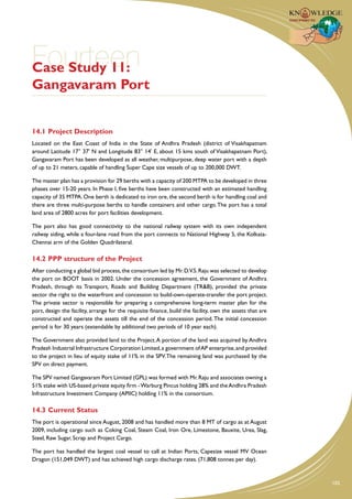 Fourteen
Case Study 11:
Gangavaram Port


14.1	Project Description
Located on the East Coast of India in the State of Andhra Pradesh (district of Visakhapatnam
around Latitude 17° 37' N and Longitude 83° 14' E, about 15 kms south of Visakhapatnam Port),
Gangavaram Port has been developed as all weather, multipurpose, deep water port with a depth
of up to 21 meters, capable of handling Super Cape size vessels of up to 200,000 DWT.

The master plan has a provision for 29 berths with a capacity of 200 MTPA to be developed in three
phases over 15-20 years. In Phase I, five berths have been constructed with an estimated handling
capacity of 35 MTPA. One berth is dedicated to iron ore, the second berth is for handling coal and
there are three multi-purpose berths to handle containers and other cargo. The port has a total
land area of 2800 acres for port facilities development.

The port also has good connectivity to the national railway system with its own independent
railway siding, while a four-lane road from the port connects to National Highway 5, the Kolkata-
Chennai arm of the Golden Quadrilateral.

14.2	PPP structure of the Project
After conducting a global bid process, the consortium led by Mr. D.V.S. Raju was selected to develop
the port on BOOT basis in 2002. Under the concession agreement, the Government of Andhra
Pradesh, through its Transport, Roads and Building Department (TR&B), provided the private
sector the right to the waterfront and concession to build-own-operate-transfer the port project.
The private sector is responsible for preparing a comprehensive long-term master plan for the
port, design the facility, arrange for the requisite finance, build the facility, own the assets that are
constructed and operate the assets till the end of the concession period. The initial concession
period is for 30 years (extendable by additional two periods of 10 year each).

The Government also provided land to the Project. A portion of the land was acquired by Andhra
Pradesh Industrial Infrastructure Corporation Limited, a government of AP enterprise, and provided
to the project in lieu of equity stake of 11% in the SPV. The remaining land was purchased by the
SPV on direct payment.

The SPV named Gangavaram Port Limited (GPL) was formed with Mr. Raju and associates owning a
51% stake with US-based private equity firm - Warburg Pincus holding 28% and the Andhra Pradesh
Infrastructure Investment Company (APIIC) holding 11% in the consortium.

14.3	Current Status
The port is operational since August, 2008 and has handled more than 8 MT of cargo as at August
2009, including cargo such as Coking Coal, Steam Coal, Iron Ore, Limestone, Bauxite, Urea, Slag,
Steel, Raw Sugar, Scrap and Project Cargo.

The port has handled the largest coal vessel to call at Indian Ports, Capesize vessel MV Ocean
Dragon (151,049 DWT) and has achieved high cargo discharge rates. (71,808 tonnes per day).


                                                                                                            105
 