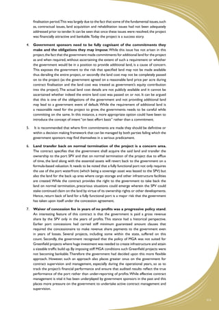 finalisation period.This was largely due to the fact that some of the fundamental issues, such
      as, contractual issues, land acquisition and rehabilitation issues had not been adequately
      addressed prior to tender. It can be seen that once these issues were resolved, the project
      was financially attractive and bankable. Today the project is a success story.

4.	 Government sponsors need to be fully cognisant of the commitments they
    make and the obligations they may impose. While this issue has not arisen in this
    project, the fact that the government made commitments for additional land for the project
    as and when required, without ascertaining the extent of such a requirement or whether
    the government would be in a position to provide additional land, is a cause of concern.
    This exposes the government to the risk that specified land may not be made available
    thus derailing the entire project, or secondly the land cost may not be completely passed
    on to the project (as the government agreed on a reasonable land price per acre during
    contract finalisation and the land cost was treated as government’s equity contribution
    into the project). The actual land cost details are not publicly available and it cannot be
    ascertained whether indeed the entire land cost was passed on or not. It can be argued
    that this is one of the obligations of the government and not providing additional land
    may lead to a government event of default. While the requirement of additional land is
    a reasonable need for the project to grow, the governments needs to be careful while
    committing on the same. In this instance, a more appropriate option could have been to
    introduce the concept of intent “on best effort basis” rather than a commitment.

5.	    It is recommended that where firm commitments are made they should be definitive or
      within a decision making framework that can be managed by both parties failing which the
      government sponsors may find themselves in a serious predicament.

6.	 Land transfer back on normal termination of the project is a concern area.
    The contract specifies that the government shall acquire the said land and transfer the
    ownership to the port SPV and that on normal termination of the project due to efflux
    of time, the land along with the essential assets will revert back to the government on a
    formula-based valuation. It needs to be noted that a fully functional port not only requires
    the use of the port waterfront (which being a sovereign asset was leased to the SPV) but
    also the land for the back up area where cargo storage and other infrastructure facilities
    are created. While the contract provides the right to the government to take back the
    land on normal termination, precarious situations could emerge wherein the SPV could
    stake continued claim on the land by virtue of its ownership rights or other developments.
    Hence, return back of land for a fully functional port is a major risk that the government
    has taken upon itself under the concession agreement.

7.	 Waiver of concession fee in years of no profits was a progressive policy stand.
    An interesting feature of this contract is that the government is paid a gross revenue
    share by the SPV only in the years of profits. This stance had a historical perspective.
    Earlier port concessions had carried stiff minimum guaranteed amount clauses that
    required the concessionaire to make revenue share payments to the government even
    in years of losses. Several projects, including some within the state, suffered on this
    count. Secondly, the government recognised that the policy of MGA was not suited for
    Greenfield projects where huge investment was needed to create infrastructure and attain
    a sizeable traffic build up. By imposing stiff MGA conditions such Greenfield projects were
    not becoming bankable. Therefore the government had decided upon this more flexible
    approach. However, such an approach also places greater onus on the government for
    contract supervision and management, especially during the operational years, so as to
    track the project’s financial performance and ensure that audited results reflect the true
    performance of the port rather than under-reporting of profits. While effective contract
    management is vital it has been underplayed by government sponsors in the past and this
    places more pressure on the government to undertake active contract management and
    supervision.


                                                                                                       111
 