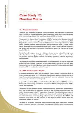 Public Private Partnership projects in India
              Compendium of Case Studies




                                                     Fifteen12:
                                                     Case Study
                                                     Mumbai Metro


                                                     15.1 Project Description
                                                     To address both present and future public transportation needs, the Government of Maharashtra
                                                     (GOM) through the Mumbai Metropolitan Region Development Authority (MMRDA) has planned
                                                     a 146 kilometre long rail based Mass Rapid Transit System (MRTS) for Mumbai.

                                                     This project is the first corridor of the proposed MRTS. The Versova Andheri Ghatkopar line shall
                                                     be an elevated line with a route length of 11 kms, with 12 stations and a car depot situated at D.N.
                                                     Nagar.The line will have a minimum curvature of 100 meters and minimum ground clearance of 5.5
                                                     meters. The length and width of the coaches that shall ply on the route will be 22 metres and 3.2
                                                     metres, respectively. Other technical features of the project include 25 KV AC overhead equipment,
                                                     cab signalling with automatic train protection, and a maximum speed of 80 kmph with an average
                                                     speed of 33 kmph.

                                                     Mumbai Metro One is going to run on a dedicated elevated corridor and shall have high levels
                                                     of comfort for the passengers viz. fully air-conditioned world class coaches, provision for lifts
                                                     and escalators at stations, modern automatic fare collection system and high levels of passenger
                                                     security systems.

                                                     The existing sub-urban trains connect the northern and southern parts of the city. This project will
                                                     provide East-West rail based connectivity to Central and Western suburbs. The total time taken
                                                     for the journey from Versova to Ghatkopar would be approximately 21 minutes, as against a typical
                                                     time taken of 90 minutes by other modes of transport.

                                                     15.2 PPP structure of the Project
                                                     A concession agreement on BOOT basis for a period of 35 years, including a construction period of
                                                     5 years, has been awarded by the MMRDA. Under the concession agreement, the operator has to
                                                     design, finance, construct, operate, own and maintain the first corridor and transfer the ownership
                                                     and assets at the end of the concession period.

                                                     A Special Purpose Vehicle (SPV) named Mumbai Metro One Private Limited (MMOPL) has been
                                                     formed with Reliance Energy Limited, Veolia Transport and MMRDA holding equity stakes of 69%,
                                                     5% and 26%, respectively.

                                                     This project was one of the first projects in mass transportation systems being implemented on
                                                     a PPP basis in Maharashtra. The government thus felt the need to closely monitor the project and
                                                     took a 26 percent stake in the SPV implementing the project. This allowed the government to
                                                     have 3 members on the board of the SPV and ensured that it would be able to effectively monitor
                                                     and influence decisions on financing, design and construction for the project. The MMRDA will
                                                     contribute equity to the tune of ` 134 crore for this 26 percent stake in the SPV during the
                                                     construction phase of the contract.

                                                     The assets of the project include the viaduct, stations, bridges, depot, rolling stock, signalling
                                                     system, traction and Supervisory Control and Data Acquisition (SCADA) system, communications


112
 