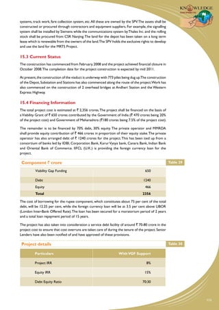 systems, track work, fare collection system, etc. All these are owned by the SPV. The assets shall be
constructed or procured through contractors and equipment suppliers. For example, the signalling
system shall be installed by Siemens while the communications system by Thales Inc. and the rolling
stock shall be procured from CSR Nanjing. The land for the depot has been taken on a long term
lease which is renewable from the owners of the land.The SPV holds the exclusive rights to develop
and use the land for the MRTS Project.

15.3 Current Status
The construction has commenced from February, 2008 and the project achieved financial closure in
October 2008. The completion date for the project construction is expected by mid 2011.

At present, the construction of the viaduct is underway with 773 piles being dug up.The construction
of the Depot, Substation and Stations has also commenced along the route of the project.Work has
also commenced on the construction of 2 overhead bridges at Andheri Station and the Western
Express Highway.

15.4 Financing Information
The total project cost is estimated at ` 2,356 crores. The project shall be financed on the basis of
a Viability Grant of ` 650 crores contributed by the Government of India (` 470 crores being 20%
of the project cost) and Government of Maharashtra (`180 crores being 7.5% of the project cost).

The remainder is to be financed by 70% debt, 30% equity. The private operator and MMRDA
shall provide equity contribution of ` 466 crores in proportion of their equity stake. The private
operator has also arranged debt of ` 1240 crores for the project. This has been tied up from a
consortium of banks led by IDBI, Corporation Bank, Karur Vysya bank, Canara Bank, Indian Bank
and Oriental Bank of Commerce. IIFCL (U.K.) is providing the foreign currency loan for the
project.

 Component ` crore                                                                                      Table 29

          Viability Gap Funding                                                       650

          Debt                                                                       1240
          Equity                                                                      466
          Total                                                                     2356

The cost of borrowing for the rupee component, which constitutes about 75 per cent of the total
debt, will be 12.25 per cent, while the foreign currency loan will be at 3.5 per cent above LIBOR
(London Inter-Bank Offered Rate). The loan has been secured for a moratorium period of 2 years
and a total loan repayment period of 15 years.

The project has also taken into consideration a service debt facility of around ` 70-80 crore in the
project cost to ensure that cost overruns are taken care of during the tenure of the project. Senior
Lenders have also been notified of and have approved of these provisions.

 Project details                                                                                        Table 30

          Particulars                                               With VGF Support

          Project IRR                                                                  8%

          Equity IRR                                                                  15%

          Debt Equity Ratio                                                         70:30



                                                                                                                   113
 