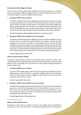 Comprehensive Due Diligence Studies

The environment in which a project will be developed and will have to operate has an important
bearing on the progress of PPPs. Due diligence studies – technical and legal are essential to ensure
the smooth progress of a project through the project life-cycle.

a.	 Examples of PPPs to be emulated

	   The Timarpur Integrated solid waste management project showcases how efforts were made
    on project preparation prior to the launch of the bid process. Important steps such as detailed
    technical studies and reviews, financial evaluation, risk evaluation and obtaining regulatory as
    well as statutory approvals was undertaken at the project preparation stage itself. In fact,
    the SPV to implement the project was also incorporated prior to the launch of the bid. This
    ensured that the actual project development phase experienced as few hurdles as possible.

	   Key Risks Managed Better: Design Risk, Approvals Risk,Time and Cost Overrun Risks

b.	 Examples of PPPs where problems were encountered

	   The Vadodara Halol Toll Road project highlights the fact that project due diligence needs to
    be robust since it can impact the long term objectives of a project. In this case, the traffic
    estimations for the project were based on the assumption that the industrial incentives
    available for the project area would continue over the long-term. However, the incentives were
    eventually withdrawn and the traffic was almost 50% lower than the projected traffic.This lapse
    with respect to the understanding of the legal environment in which the project had to operate
    and the resultant policy risk put undue pressure on the viability of the project operations.

	   Key Risks Triggered: Policy Risk, Revenue Risk

Clarity in Determination of Tariff

The tariff is a key determinant of returns for the private entity. It is important to have a clear
understanding of the tariff determination process and the same should be fair to enable the private
operator to earn a reasonable return. Lack of clarity can result in potential disputes between the
private and public entity.

a.	 Examples of PPPs to be emulated

	   In the Latur Water Supply project, tariff for the contract duration was finalised prior to the
    bidding process, to allow the bidders to quantify the tangible benefits from undertaking the
    project. The tariff structure was to see a staggered increase based on the contract terms. This
    reduced the revenue risk to an extent.

	   Key Risks managed better: Revenue Risk

b.	 Examples of PPPs where problems were encountered

	   In the Nhava Sheva Integrated Container Terminal project, the lack of clarity in the concession
    agreement on whether the royalty payment was to be considered as a part of cost or a
    share in the profit in the SPV’s accounts while determining the port tariff, became a serious
    issue between the public and the private sector. Measures were adopted to address these
    inconsistencies but with limited success.
	   Key Risks Triggered: Revenue Risk,Termination Risk

3.2.2	�Procurement
Robust and Simple Bid Criteria
Bid evaluation criteria need to be simple and robust so that capable entities are identified for
the project and at the same time bids are not speculative. Speculative bids have the potential to


                                                                                                       7
 