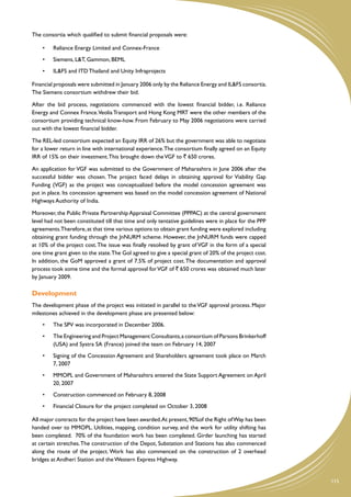 The consortia which qualified to submit financial proposals were:

    •	   Reliance Energy Limited and Connex-France
    •	   Siemens, L&T, Gammon, BEML
    •	   IL&FS and ITD Thailand and Unity Infraprojects

Financial proposals were submitted in January 2006 only by the Reliance Energy and IL&FS consortia.
The Siemens consortium withdrew their bid.

After the bid process, negotiations commenced with the lowest financial bidder, i.e. Reliance
Energy and Connex France.Veolia Transport and Hong Kong MRT were the other members of the
consortium providing technical know-how. From February to May 2006 negotiations were carried
out with the lowest financial bidder.

The REL-led consortium expected an Equity IRR of 26% but the government was able to negotiate
for a lower return in line with international experience. The consortium finally agreed on an Equity
IRR of 15% on their investment. This brought down the VGF to ` 650 crores.

An application for VGF was submitted to the Government of Maharashtra in June 2006 after the
successful bidder was chosen. The project faced delays in obtaining approval for Viability Gap
Funding (VGF) as the project was conceptualized before the model concession agreement was
put in place. Its concession agreement was based on the model concession agreement of National
Highways Authority of India.

Moreover, the Public Private Partnership Appraisal Committee (PPPAC) at the central government
level had not been constituted till that time and only tentative guidelines were in place for the PPP
agreements.Therefore, at that time various options to obtain grant funding were explored including
obtaining grant funding through the JnNURM scheme. However, the JnNURM funds were capped
at 10% of the project cost. The issue was finally resolved by grant of VGF in the form of a special
one time grant given to the state. The GoI agreed to give a special grant of 20% of the project cost.
In addition, the GoM approved a grant of 7.5% of project cost. The documentation and approval
process took some time and the formal approval for VGF of ` 650 crores was obtained much later
by January 2009.

Development
The development phase of the project was initiated in parallel to the VGF approval process. Major
milestones achieved in the development phase are presented below:
    •	   The SPV was incorporated in December 2006.
    •	   The Engineering and Project Management Consultants, a consortium of Parsons Brinkerhoff
         (USA) and Systra SA (France) joined the team on February 14, 2007
    •	   Signing of the Concession Agreement and Shareholders agreement took place on March
         7, 2007
    •	   MMOPL and Government of Maharashtra entered the State Support Agreement on April
         20, 2007
    •	   Construction commenced on February 8, 2008
    •	   Financial Closure for the project completed on October 3, 2008

All major contracts for the project have been awarded. At present, 90%of the Right of Way has been
handed over to MMOPL. Utilities, mapping, condition survey, and the work for utility shifting has
been completed. 70% of the foundation work has been completed. Girder launching has started
at certain stretches. The construction of the Depot, Substation and Stations has also commenced
along the route of the project. Work has also commenced on the construction of 2 overhead
bridges at Andheri Station and the Western Express Highway.


                                                                                                        115
 