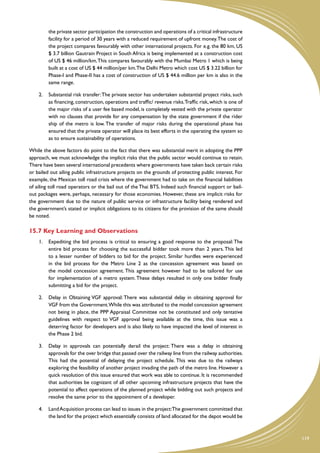 the private sector participation the construction and operations of a critical infrastructure
         facility for a period of 30 years with a reduced requirement of upfront money. The cost of
         the project compares favourably with other international projects. For e.g. the 80 km, US
         $ 3.7 billion Gautrain Project in South Africa is being implemented at a construction cost
         of US $ 46 million/km. This compares favourably with the Mumbai Metro 1 which is being
         built at a cost of US $ 44 million/per km.The Delhi Metro which cost US $ 3.22 billion for
         Phase-I and Phase-II has a cost of construction of US $ 44.6 million per km is also in the
         same range.

    2.	 Substantial risk transfer: The private sector has undertaken substantial project risks, such
        as financing, construction, operations and traffic/ revenue risks. Traffic risk, which is one of
        the major risks of a user fee based model, is completely vested with the private operator
        with no clauses that provide for any compensation by the state government if the rider
        ship of the metro is low. The transfer of major risks during the operational phase has
        ensured that the private operator will place its best efforts in the operating the system so
        as to ensure sustainability of operations.

While the above factors do point to the fact that there was substantial merit in adopting the PPP
approach, we must acknowledge the implicit risks that the public sector would continue to retain.
There have been several international precedents where governments have taken back certain risks
or bailed out ailing public infrastructure projects on the grounds of protecting public interest. For
example, the Mexican toll road crisis where the government had to take on the financial liabilities
of ailing toll road operators or the bail out of the Thai BTS. Indeed such financial support or bail-
out packages were, perhaps, necessary for those economies. However, these are implicit risks for
the government due to the nature of public service or infrastructure facility being rendered and
the government’s stated or implicit obligations to its citizens for the provision of the same should
be noted.

15.7 Key Learning and Observations
    1.	 Expediting the bid process is critical to ensuring a good response to the proposal: The
        entire bid process for choosing the successful bidder took more than 2 years. This led
        to a lesser number of bidders to bid for the project. Similar hurdles were experienced
        in the bid process for the Metro Line 2 as the concession agreement was based on
        the model concession agreement. This agreement however had to be tailored for use
        for implementation of a metro system. These delays resulted in only one bidder finally
        submitting a bid for the project.

    2.	 Delay in Obtaining VGF approval: There was substantial delay in obtaining approval for
        VGF from the Government.While this was attributed to the model concession agreement
        not being in place, the PPP Appraisal Committee not be constituted and only tentative
        guidelines with respect to VGF approval being available at the time, this issue was a
        deterring factor for developers and is also likely to have impacted the level of interest in
        the Phase 2 bid.

    3.	 Delay in approvals can potentially derail the project: There was a delay in obtaining
        approvals for the over bridge that passed over the railway line from the railway authorities.
        This had the potential of delaying the project schedule. This was due to the railways
        exploring the feasibility of another project invading the path of the metro line. However a
        quick resolution of this issue ensured that work was able to continue. It is recommended
        that authorities be cognizant of all other upcoming infrastructure projects that have the
        potential to affect operations of the planned project while bidding out such projects and
        resolve the same prior to the appointment of a developer.

    4.	 Land Acquisition process can lead to issues in the project:The government committed that
        the land for the project which essentially consists of land allocated for the depot would be



                                                                                                           119
 