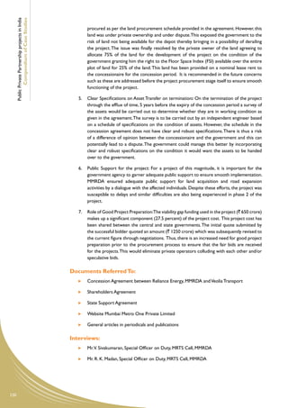 Public Private Partnership projects in India
              Compendium of Case Studies
                                                             procured as per the land procurement schedule provided in the agreement. However, this
                                                             land was under private ownership and under dispute.This exposed the government to the
                                                             risk of land not being available for the depot thereby bringing in a possibility of derailing
                                                             the project. The issue was finally resolved by the private owner of the land agreeing to
                                                             allocate 75% of the land for the development of the project on the condition of the
                                                             government granting him the right to the Floor Space Index (FSI) available over the entire
                                                             plot of land for 25% of the land. This land has been provided on a nominal lease rent to
                                                             the concessionaire for the concession period. It is recommended in the future concerns
                                                             such as these are addressed before the project procurement stage itself to ensure smooth
                                                             functioning of the project.

                                                        5.	 Clear Specifications on Asset Transfer on termination: On the termination of the project
                                                            through the efflux of time, 5 years before the expiry of the concession period a survey of
                                                            the assets would be carried out to determine whether they are in working condition as
                                                            given in the agreement. The survey is to be carried out by an independent engineer based
                                                            on a schedule of specifications on the condition of assets. However, the schedule in the
                                                            concession agreement does not have clear and robust specifications. There is thus a risk
                                                            of a difference of opinion between the concessionaire and the government and this can
                                                            potentially lead to a dispute. The government could manage this better by incorporating
                                                            clear and robust specifications on the condition it would want the assets to be handed
                                                            over to the government.

                                                        6.	 Public Support for the project: For a project of this magnitude, it is important for the
                                                            government agency to garner adequate public support to ensure smooth implementation.
                                                            MMRDA ensured adequate public support for land acquisition and road expansion
                                                            activities by a dialogue with the affected individuals. Despite these efforts, the project was
                                                            susceptible to delays and similar difficulties are also being experienced in phase 2 of the
                                                            project.

                                                        7.	 Role of Good Project Preparation:The viability gap funding used in the project (` 650 crore)
                                                            makes up a significant component (27.5 percent) of the project cost. This project cost has
                                                            been shared between the central and state governments. The initial quote submitted by
                                                            the successful bidder quoted an amount (` 1250 crore) which was subsequently revised to
                                                            the current figure through negotiations. Thus, there is an increased need for good project
                                                            preparation prior to the procurement process to ensure that the fair bids are received
                                                            for the projects. This would eliminate private operators colluding with each other and/or
                                                            speculative bids.

                                                     Documents Referred To:
                                                         	   Concession Agreement between Reliance Energy, MMRDA and Veolia Transport

                                                         	   Shareholders Agreement

                                                         	   State Support Agreement

                                                         	   Website Mumbai Metro One Private Limited

                                                         	   General articles in periodicals and publications

                                                     Interviews:
                                                         	   Mr.V. Sivakumaran, Special Officer on Duty, MRTS Cell, MMRDA

                                                         	   Mr. R. K. Madan, Special Officer on Duty, MRTS Cell, MMRDA




120
 