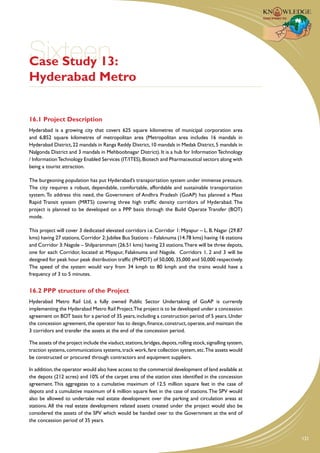 Sixteen
Case Study 13:
Hyderabad Metro


16.1 Project Description
Hyderabad is a growing city that covers 625 square kilometres of municipal corporation area
and 6,852 square kilometres of metropolitan area (Metropolitan area includes 16 mandals in
Hyderabad District, 22 mandals in Ranga Reddy District, 10 mandals in Medak District, 5 mandals in
Nalgonda District and 3 mandals in Mehboobnagar District). It is a hub for Information Technology
/ Information Technology Enabled Services (IT/ITES), Biotech and Pharmaceutical sectors along with
being a tourist attraction.

The burgeoning population has put Hyderabad’s transportation system under immense pressure.
The city requires a robust, dependable, comfortable, affordable and sustainable transportation
system. To address this need, the Government of Andhra Pradesh (GoAP) has planned a Mass
Rapid Transit system (MRTS) covering three high traffic density corridors of Hyderabad. The
project is planned to be developed on a PPP basis through the Build Operate Transfer (BOT)
mode.

This project will cover 3 dedicated elevated corridors i.e. Corridor 1: Miyapur – L. B. Nagar (29.87
kms) having 27 stations, Corridor 2: Jubilee Bus Stations – Falaknuma (14.78 kms) having 16 stations
and Corridor 3: Nagole – Shilparammam (26.51 kms) having 23 stations.There will be three depots,
one for each Corridor, located at Miyapur, Falaknuma and Nagole. Corridors 1, 2 and 3 will be
designed for peak hour peak distribution traffic (PHPDT) of 50,000, 35,000 and 50,000 respectively.
The speed of the system would vary from 34 kmph to 80 kmph and the trains would have a
frequency of 3 to 5 minutes.


16.2 PPP structure of the Project
Hyderabad Metro Rail Ltd, a fully owned Public Sector Undertaking of GoAP is currently
implementing the Hyderabad Metro Rail Project.The project is to be developed under a concession
agreement on BOT basis for a period of 35 years, including a construction period of 5 years. Under
the concession agreement, the operator has to design, finance, construct, operate, and maintain the
3 corridors and transfer the assets at the end of the concession period.

The assets of the project include the viaduct, stations, bridges, depots, rolling stock, signalling system,
traction systems, communications systems, track work, fare collection system, etc.The assets would
be constructed or procured through contractors and equipment suppliers.

In addition, the operator would also have access to the commercial development of land available at
the depots (212 acres) and 10% of the carpet area of the station sites identified in the concession
agreement. This aggregates to a cumulative maximum of 12.5 million square feet in the case of
depots and a cumulative maximum of 6 million square feet in the case of stations. The SPV would
also be allowed to undertake real estate development over the parking and circulation areas at
stations. All the real estate development related assets created under the project would also be
considered the assets of the SPV which would be handed over to the Government at the end of
the concession period of 35 years.


                                                                                                              121
 