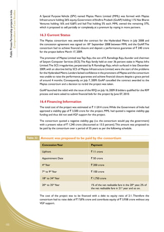 Public Private Partnership projects in India
              Compendium of Case Studies
                                                                A Special Purpose Vehicle (SPV) named Maytas Metro Limited (MML) was formed with Maytas
                                                                Infrastructure holding 26% equity, Government of Andhra Pradesh (GoAP) holding 11% Nav Bharat
                                                                Ventures holding 16% and IL&FS and Ital-Thai holding 5% each. MML owned the remaining 37%,
                                                                which it proposed to sell partially or completely, at a premium by roping in more partners.

                                                                16.3 Current Status
                                                                The Maytas consortium was awarded the contract for the Hyderabad Metro in July 2008 and
                                                                the concession agreement was signed on 18th September 2008 between MML and the GoAP. The
                                                                consortium had to achieve financial closure and deposit a performance guarantee of ` 240 crore
                                                                for the project before March 17, 2009.

                                                                The promoter of Maytas Limited was Teja Raju, the son of R. Ramalinga Raju, founder and chairman
                                                                of Satyam Computer Services (SCS). The Raju family held an over 36 percent stake in Maytas Infra
                                                                Limited. The SCS irregularities, perpetrated by R Ramalinga Raju, which surfaced in late December
                                                                2009, with an abortive bid by SCS of Maytas Infrastructure Limited, were the start of the problems
                                                                for the Hyderabad Metro. Lenders lacked confidence in the promoters of Maytas and the consortium
                                                                was unable to raise the performance guarantee and achieve financial closure despite a grace period
                                                                of around 4 months. Consequently, on July 7, 2009, GoAP cancelled the contract awarded to the
                                                                Maytas consortium and a decision to re-bid the project was taken.

                                                                GoAP launched the rebid with the issue of the RFQ on July 16, 2009. 8 bidders qualified for the RFP
                                                                process and were asked to submit financial bids for the project by June 07, 2010.

                                                                16.4 Financing Information
                                                                The total cost of the project was estimated at ` 11,814 crore. While the Government of India had
                                                                approved a viability gap of ` 3,500 crore for the project, MML had quoted a negative viability gap
                                                                funding and thus did not seek VGF support for this project.

                                                                The consortium quoted a negative viability gap (i.e. the consortium would pay the government)
                                                                with a present value of ` 1,240 crore (discounted at 13.5 percent). This amount was proposed to
                                                                be paid by the consortium over a period of 35 years as per the following schedule.


                                                     Table 32   Amount was proposed to be paid by the consortium

                                                                  Concession Year                             Payment

                                                                  Upfront                                     ` 11 crore

                                                                  Appointment Date                            ` 50 crore

                                                                  4th Year                                    ` 200 crore

                                                                  7th to 9th Year                             ` 100 crore

                                                                  18th to 34th Year                           ` 1,750 crore

                                                                  20th to 35th Year                           1% of the net realisable fare in the 20th year, 2% of
                                                                                                              the net realisable fare in 21st year and so on.

                                                                The cost of the project was to be financed with a debt to equity ratio of 2:1. Therefore the
                                                                consortium had to raise debt of ` 7,876 crore and contribute equity of ` 3,938 crore without any
                                                                VGF support.




122
 
