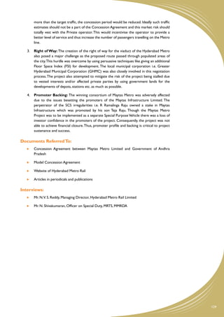more than the target traffic, the concession period would be reduced. Ideally such traffic
        estimates should not be a part of the Concession Agreement and this market risk should
        totally vest with the Private operator. This would incentivise the operator to provide a
        better level of service and thus increase the number of passengers travelling on the Metro
        line.

   3.	 Right of Way: The creation of the right of way for the viaduct of the Hyderabad Metro
       also posed a major challenge as the proposed route passed through populated areas of
       the city. This hurdle was overcome by using persuasive techniques like giving an additional
       Floor Space Index (FSI) for development. The local municipal corporation i.e. Greater
       Hyderabad Municipal Corporation (GHMC) was also closely involved in this negotiation
       process. The project also attempted to mitigate the risk of the project being stalled due
       to vested interests and/or affected private parties by using government lands for the
       developments of depots, stations etc. as much as possible.

   4.	 Promoter Backing: The winning consortium of Maytas Metro was adversely affected
       due to the issues besetting the promoters of the Maytas Infrastructure Limited. The
       perpetrator of the SCS irregularities i.e. R Ramalinga Raju owned a stake in Maytas
       Infrastructure which was promoted by his son Teja Raju. Though the Maytas Metro
       Project was to be implemented as a separate Special Purpose Vehicle there was a loss of
       investor confidence in the promoters of the project. Consequently, the project was not
       able to achieve financial closure. Thus, promoter profile and backing is critical to project
       sustenance and success.

Documents Referred To:
    	   Concession Agreement between Maytas Metro Limited and Government of Andhra
        Pradesh

    	   Model Concession Agreement

    	   Website of Hyderabad Metro Rail

    	   Articles in periodicals and publications

Interviews:
    	   Mr. N.V. S. Reddy, Managing Director, Hyderabad Metro Rail Limited

    	   Mr. N. Shivakumaran, Officer on Special Duty, MRTS, MMRDA




                                                                                                      129
 