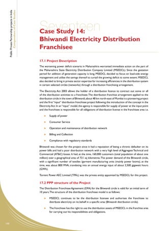 Public Private Partnership projects in India
              Compendium of Case Studies




                                                     Seventeen
                                                     Case Study 14:
                                                     Bhiwandi Electricity Distribution
                                                     Franchisee
                                                     17.1 Project Description
                                                     The worsening power deficit scenario in Maharashtra warranted immediate action on the part of
                                                     the Maharashtra State Electricity Distribution Company Limited (MSEDCL). Since the gestation
                                                     period for addition of generation capacity is long, MSEDCL decided to focus on load-side energy
                                                     management and utilise the savings thereof to curtail the growing deficit to some extent. MSEDCL
                                                     also decided to bring in private sector expertise for increasing efficiencies in the distribution system
                                                     in certain selected circles (networks) through a distribution franchising arrangement.

                                                     The Electricity Act 2003 allows the holder of a distribution licence to contract out some or all
                                                     of the distribution activities to a franchisee. The distribution franchise arrangement applied to the
                                                     distribution circle in the town of Bhiwandi, about 48 km north-east of Mumbai is a pioneering project
                                                     and the first “input” distribution franchisee project following the introduction of the concept in the
                                                     Electricity Act. In an “input” model, the agency is responsible for supply of power at the input point
                                                     and the franchisee is responsible for all obligations of distribution license in the franchisee area i.e.

                                                           	   Supply of power

                                                           	   Consumer Service

                                                           	   Operation and maintenance of distribution network

                                                           	   Billing and Collection

                                                           	   Compliance with regulatory standards

                                                     Bhiwandi was chosen for the project since it had a reputation of being a chronic defaulter on its
                                                     power bills and had a poor distribution network with a very high level of Aggregate Technical and
                                                     Commercial (AT&C) losses. It had, at the time, 160,000 customers (total population of about one
                                                     million) over a geographical area of 721 sq kilometres. The power demand of the Bhiwandi circle,
                                                     with a significant number of textiles /garment manufacturing units (mainly power looms), at the
                                                     time, was about 800 MVA, translating into an annual energy input of about 2,500 gigawatt hours
                                                     (GWh).

                                                     Torrent Power AEC Limited (TPAL) was the private entity appointed by MSEDCL for this project.

                                                     17.2 PPP structure of the Project
                                                     The Distribution Franchisee Agreement (DFA) for the Bhiwandi circle is valid for an initial term of
                                                     10 years. The structure of the distribution franchisee model is as follows:

                                                           	   MSEDCL continues to be the distribution licensee and authorises the franchisee to
                                                               distribute electricity on its behalf in a specific area (Bhiwandi distribution circle).

                                                           	   The franchisee has the right to use the distribution assets of MSEDCL in the franchise area
                                                               for carrying out his responsibilities and obligations.



130
 