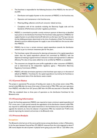The franchisee is responsible for the following functions of the MSEDCL for the term of
         the DFA:

         •	   Distribution and supply of power to the consumers of MSEDCL in the franchise area,

         •	   Operation and maintenance in the franchise area,

         •	   Metering, billing, collection and all such consumer related services,

         •	   Compliance with all the standards including the Electricity Supply code and the
              Standards of Performance and other regulatory provisions.

     	   MSEDCL is committed to provide a certain minimum quantum of electricity at identified
         input points to the distribution franchisee.The franchisee makes payments to MSEDCL for
         supply of power at a pre-determined tariff referred to as the input rate.The input rate was
         the key bidding parameter, determined at the time of evaluation of bids. The franchisee is
         allowed to procure additional power for supply in case of shortfall, from the sources other
         than MSEDCL.

     	   MSDECL has to incur a certain minimum capital expenditure towards the distribution
         network as per its minimum investment plan for five years.

     	   The franchisee is given full autonomy for planning and execution of its capital expenditure
         (other than the capital expenditure planned and committed by MSEDCL) with the
         objective of meeting an agreed minimum reduction in losses and improvement in collection
         efficiency. The value of any assets added has to be certified by MSEDCL as acceptable.

     	   The consumers are charged the same tariff as applicable to other consumers of MSEDCL,
         and as determined by the independent regulatory agency – Maharashtra Electricity
         Regulatory Commission (MERC).

     	   MSEDCL will make termination payments to the franchisee upon expiry or in the event of
         default by MSEDCL / franchisee for the capital expenditure incurred by the franchisee at
         the depreciated value of the distribution assets created.

17.3 Current Status
The project is operational. The process of handing over assets to the private sector entity, TPAL,
started in July 2006 after the issue of the Letter of Intent (LoI) to TPAL.TPAL took over operations
from MSEDCL with effect from 26th January 2007 after the DFA was executed in December 2006.

TPAL has completed close to three years of operations as the distribution franchisee for the
Bhiwandi circle.

17.4 Financing Information
As per the franchisee agreement, MSEDCL was required to invest a minimum capital expenditure of
` 61 crores, over a 5 year period, towards the upgradation of the distribution network, while TPAL
was required to additionally make capital investments in the franchisee area to improve efficiencies,
upgrade the network, etc. Since the takeover of operations, TPAL has invested over ` 250 crores
towards improving the network and services in the Bhiwandi circle.

17.5 Process Analysis

Inception:
The Bhiwandi circle had one of the worst performances among distribution circles in Maharashtra.
In the five years between Financial Year (FY) 2002-07, revenues from the circle stagnated at about `
240 crores despite the sale of power in physical terms going up by over 42% to 1.225 billion units.


                                                                                                        131
 