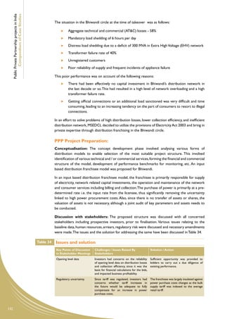 Public Private Partnership projects in India
              Compendium of Case Studies
                                                                The situation in the Bhiwandi circle at the time of takeover was as follows:

                                                                      	   Aggregate technical and commercial (AT&C) losses - 58%
                                                                      	   Mandatory load shedding of 6 hours per day
                                                                      	   Distress load shedding due to a deficit of 300 MVA in Extra High Voltage (EHV) network
                                                                      	   Transformer failure rate of 40%
                                                                      	   Unregistered customers
                                                                      	   Poor reliability of supply and frequent incidents of appliance failure

                                                                This poor performance was on account of the following reasons:
                                                                      	   There had been effectively no capital investment in Bhiwandi’s distribution network in
                                                                          the last decade or so. This had resulted in a high level of network overloading and a high
                                                                          transformer failure rate.
                                                                      	   Getting official connections or an additional load sanctioned was very difficult and time
                                                                          consuming, leading to an increasing tendency on the part of consumers to resort to illegal
                                                                          connections.

                                                                In an effort to solve problems of high distribution losses, lower collection efficiency, and inefficient
                                                                distribution network, MSEDCL decided to utilize the provisions of Electricity Act 2003 and bring in
                                                                private expertise through distribution franchising in the Bhiwandi circle.

                                                                PPP Project Preparation:
                                                                Conceptualisation: The concept development phase involved analysing various forms of
                                                                distribution models to enable selection of the most suitable project structure. This involved
                                                                identification of various technical and / or commercial services, forming the financial and commercial
                                                                structure of the model, development of performance benchmarks for monitoring, etc. An input
                                                                based distribution franchisee model was proposed for Bhiwandi.

                                                                In an input based distribution franchisee model, the franchisee is primarily responsible for supply
                                                                of electricity, network related capital investments, the operation and maintenance of the network
                                                                and consumer services including billing and collection. The purchase of power is primarily at a pre-
                                                                determined rate i.e. the input rate from the licensee, thus significantly removing the uncertainty
                                                                linked to high power procurement costs. Also, since there is no transfer of assets or shares, the
                                                                valuation of assets is not necessary, although a joint audit of key parameters and assets needs to
                                                                be conducted.

                                                                Discussion with stakeholders: The proposed structure was discussed with all concerned
                                                                stakeholders including prospective investors, prior to finalisation. Various issues relating to the
                                                                baseline data, human resources, arrears, regulatory risk were discussed and necessary amendments
                                                                were made. The issues and the solution for addressing the same have been discussed in Table 34.

                                                     Table 34   Issues and solution
                                                                 Key Points of Discussion   Challenges / Issues Raised By               Solution / Action
                                                                 in Stakeholder Meetings    Stakeholders
                                                                 Opening level data         Investors had concerns on the reliability Sufficient opportunity was provided to
                                                                                            of opening level data on distribution losses bidders to carry out a due diligence of
                                                                                            and collection efficiency, since it was the existing performance.
                                                                                            basis for financial calculations for the bids,
                                                                                            and impacted business profitability.
                                                                 Regulatory uncertainty     Since tariff was regulated, investors had   The franchisee was largely insulated against
                                                                                            concerns whether tariff increases in        power purchase costs changes as the bulk
                                                                                            the future would be adequate to fully       supply tariff was indexed to the average
                                                                                            compensate for an increase in power         retail tariff.
                                                                                            purchase costs.




132
 