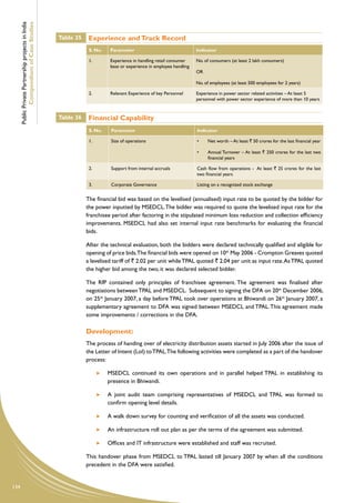 Public Private Partnership projects in India
              Compendium of Case Studies
                                                     Table 35    Experience and Track Record
                                                                 S. No.    Parameter                                 Indicator

                                                                 1.        Experience in handling retail consumer    No. of consumers (at least 2 lakh consumers)
                                                                           base or experience in employee handling
                                                                                                                     OR

                                                                                                                     No. of employees (at least 500 employees for 2 years)

                                                                 2.        Relevant Experience of key Personnel      Experience in power sector related activities – At least 5
                                                                                                                     personnel with power sector experience of more than 10 years


                                                     Table 36    Financial Capability
                                                                 S. No.    Parameter                                 Indicator

                                                                 1.        Size of operations                        •	   Net worth – At least ` 50 crores for the last financial year

                                                                                                                     •	   Annual Turnover – At least ` 250 crores for the last two
                                                                                                                          financial years

                                                                 2.        Support from internal accruals            Cash flow from operations - At least ` 25 crores for the last
                                                                                                                     two financial years

                                                                 3.        Corporate Governance                      Listing on a recognized stock exchange


                                                                The financial bid was based on the levelised (annualised) input rate to be quoted by the bidder for
                                                                the power inputted by MSEDCL. The bidder was required to quote the levelised input rate for the
                                                                franchisee period after factoring in the stipulated minimum loss reduction and collection efficiency
                                                                improvements. MSEDCL had also set internal input rate benchmarks for evaluating the financial
                                                                bids.

                                                                After the technical evaluation, both the bidders were declared technically qualified and eligible for
                                                                opening of price bids.The financial bids were opened on 10th May 2006 - Crompton Greaves quoted
                                                                a levelised tariff of ` 2.02 per unit while TPAL quoted ` 2.04 per unit as input rate. As TPAL quoted
                                                                the higher bid among the two, it was declared selected bidder.

                                                                The RfP contained only principles of franchisee agreement. The agreement was finalised after
                                                                negotiations between TPAL and MSEDCL. Subsequent to signing the DFA on 20th December 2006,
                                                                on 25th January 2007, a day before TPAL took over operations at Bhiwandi on 26th January 2007, a
                                                                supplementary agreement to DFA was signed between MSEDCL and TPAL. This agreement made
                                                                some improvements / corrections in the DFA.

                                                                Development:
                                                                The process of handing over of electricity distribution assets started in July 2006 after the issue of
                                                                the Letter of Intent (LoI) to TPAL.The following activities were completed as a part of the handover
                                                                process:

                                                                      	   MSEDCL continued its own operations and in parallel helped TPAL in establishing its
                                                                          presence in Bhiwandi.

                                                                      	   A joint audit team comprising representatives of MSEDCL and TPAL was formed to
                                                                          confirm opening level details.

                                                                      	   A walk down survey for counting and verification of all the assets was conducted.

                                                                      	   An infrastructure roll out plan as per the terms of the agreement was submitted.

                                                                      	   Offices and IT infrastructure were established and staff was recruited.

                                                                This handover phase from MSEDCL to TPAL lasted till January 2007 by when all the conditions
                                                                precedent in the DFA were satisfied.


134
 