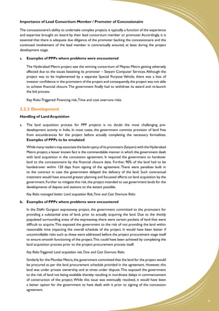 Importance of Lead Consortium Member / Promoter of Concessionaire

The concessionaire’s ability to undertake complex projects is typically a function of the experience
and expertise brought on board by their lead consortium member or promoter. Accordingly, it is
essential that there is adequate due diligence of the promoter backing the concessionaire and the
continued involvement of the lead member is contractually ensured, at least during the project
development stage.

a.	 Examples of PPPs where problems were encountered

	   The Hyderabad Metro project saw the winning consortium of Maytas Metro getting adversely
    affected due to the issues besetting its promoter – Satyam Computer Services. Although the
    project was to be implemented by a separate Special Purpose Vehicle, there was a loss of
    investor confidence in the promoters of the project and consequently, the project was not able
    to achieve financial closure. The government finally had to withdraw its award and re-launch
    the bid process.

	   Key Risks Triggered: Financing risk, Time and cost overruns risks

3.2.3	�Development
Handling of Land Acquisition

a.	 The land acquisition process for PPP projects is no doubt the most challenging pre-
    development activity in India. In most cases, the government commits provision of land free
    from encumbrances for the project before actually completing the necessary formalities.
    Examples of PPPs to be emulated
	   While many readers may associate the bankruptcy of its promoters (Satyam) with the Hyderabad
    Metro project, a lesser known fact is the commendable manner in which the government dealt
    with land acquisition in the concession agreement. It required the government to handover
    land to the concessionaire by the financial closure date. Further, 90% of the land had to be
    handed-over within 120 days from signing of the agreement. There were penalties built in
    to the contract in case the government delayed the delivery of the land. Such contractual
    treatment would have ensured greater planning and focussed efforts on land acquisition by the
    government. Further to mitigate this risk, the project intended to use government lands for the
    developments of depots and stations to the extent possible.
	   Key Risks managed better: Land acquisition Risk,Time and Cost Overruns Risks

b.	 Examples of PPPs where problems were encountered

	   In the Delhi Gurgaon expressway project, the government committed to the promoters for
    providing a substantial area of land, prior to actually acquiring the land. Due to the thickly
    populated surrounding areas of the expressway, there were certain pockets of land that were
    difficult to acquire. This exposed the government to the risk of not providing the land within
    reasonable time impacting the overall schedule of the project. It would have been better if
    uncontrollable risks such as these were addressed before the project procurement stage itself
    to ensure smooth functioning of the project. This could have been achieved by completing the
    land acquisition process prior to the project procurement process itself.

	   Key Risks Triggered: Land acquisition risk,Time and Cost Overruns Risks

    Similarly for the Mumbai Metro, the government committed that the land for the project would
    be procured as per the land procurement schedule provided in the agreement. However, this
    land was under private ownership and at times under dispute. This exposed the government
    to the risk of land not being available thereby resulting in inordinate delays in commencement
    of construction of the project. While this issue was eventually resolved, it would have been
    a better option for the government to have dealt with it prior to signing of the concession
    agreement.


                                                                                                       9
 