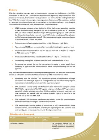 Delivery:
TPAL has completed over two years as the distribution franchisee for the Bhiwandi circle. TPAL,
on takeover of the area, did a consumer survey and started regularizing illegal connections. Post
creation of new assets, it concentrated on augmentation and overhaul of the existing distribution
lines. TPAL also invested in improving the metering system of consumers. All these actions resulted
in a reduction in distribution losses and an improvement in the collection efficiency in the Bhiwandi
circle. The results to date have been positive and are summarised below:

      	   AT&C losses are estimated to have declined by 34% in the first two years of the franchise,
          to 24% (12-month moving average) at the end of FY2008-09 (from 58% in December
          2006, just before handover). Based on the pre-PPP project energy input of 2,500 GWh for
          the Bhiwandi circle and using a per unit rate of 2 K/kwh, the annual value of the reduction
          in AT&C losses can be pegged at about ` 170 crores, as against capital investment of about
          ` 250 crores by the DF over this period.

      	   The consumption of electricity increased from ~2,200 GWh to ~ 3,000 GWh.

      	   Approximately 55,000 new connections have been added including the regularised ones

      	   The distribution transformer failure rate has reduced from 40% at the time of handover
          to 7.5% at the end of FY 2009.

      	   The duration of load shedding has reduced form 6 hours a day to 3.5 hours a day.

      	   The metering coverage has increased from 23% at the time of handover to 95%

      	   Consumers are satisfied due to the improvement in quality in power supply, faster
          processing of applications for new connections, better complaint handling and easy bill
          payments.

TPAL focussed on three important areas namely network upgradation, loss reduction and consumer
services to achieve the above results. The actions taken by TPAL are summarised below:

      	   Immediately after the handover, TPAL initiated the process of regularisation of illegal
          connections and metering. It replaced all existing meters with accurate and tamper proof
          meters to ensure that all consumers are billed as per consumption.

      	   TPAL conducted a survey jointly with Maharashtra State Transmission Company Limited
          (MSETCL) for augmentation of the EHV capacity and prepared a 3 year EHV augmentation
          plan which included reconfiguration of the EHV lines, addition of power transformers and
          EHV substations and feeders. TPAL has added a total EHV capacity of 250 MVA in the
          Bhiwandi area by the end of FY 2009.

      	   TPAL replaced 1,700 distribution transformers and added a further 241 new distribution
          transformers, thereby reducing the transformer failure rate.

      	   TPAL also improved customer services by introduction of 24X7 call centre facility, online
          collection centres, user-friendly bills, extending the operating time for customer care
          centres and public awareness and community development activities.

 Risk allocation framework                                                                                     Table 37

 Risk Type                  Sensitivity   Risk Period   Primary   Comments
                                                        Risk
                                                        Bearer
 Pre-Operative Phase Risk                                         The distribution franchise was an
                                                                  operating business at the time of
                                                                  handover. Therefore, this risk category is
                                                                  not applicable




                                                                                                                          135
 
