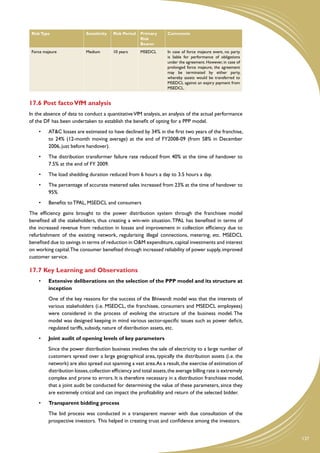 Risk Type                 Sensitivity   Risk Period   Primary      Comments
                                                       Risk
                                                       Bearer
 Force majeure             Medium        10 years      MSEDCL       In case of force majeure event, no party
                                                                    is liable for performance of obligations
                                                                    under the agreement. However, in case of
                                                                    prolonged force majeure, the agreement
                                                                    may be terminated by either party,
                                                                    whereby assets would be transferred to
                                                                    MSEDCL against an expiry payment from
                                                                    MSEDCL.


17.6 Post facto VfM analysis
In the absence of data to conduct a quantitative VfM analysis, an analysis of the actual performance
of the DF has been undertaken to establish the benefit of opting for a PPP model.
    •	   AT&C losses are estimated to have declined by 34% in the first two years of the franchise,
         to 24% (12-month moving average) at the end of FY2008-09 (from 58% in December
         2006, just before handover).
    •	   The distribution transformer failure rate reduced from 40% at the time of handover to
         7.5% at the end of FY 2009.
    •	   The load shedding duration reduced from 6 hours a day to 3.5 hours a day.
    •	   The percentage of accurate metered sales increased from 23% at the time of handover to
         95%
    •	   Benefits to TPAL, MSEDCL and consumers
The efficiency gains brought to the power distribution system through the franchisee model
benefited all the stakeholders, thus creating a win-win situation. TPAL has benefited in terms of
the increased revenue from reduction in losses and improvement in collection efficiency due to
refurbishment of the existing network, regularising illegal connections, metering, etc. MSEDCL
benefited due to savings in terms of reduction in O&M expenditure, capital investments and interest
on working capital.The consumer benefited through increased reliability of power supply, improved
customer service.

17.7 Key Learning and Observations
    •	   Extensive deliberations on the selection of the PPP model and its structure at
         inception
    	    One of the key reasons for the success of the Bhiwandi model was that the interests of
         various stakeholders (i.e. MSEDCL, the franchisee, consumers and MSEDCL employees)
         were considered in the process of evolving the structure of the business model. The
         model was designed keeping in mind various sector-specific issues such as power deficit,
         regulated tariffs, subsidy, nature of distribution assets, etc.
    •	   Joint audit of opening levels of key parameters
    	    Since the power distribution business involves the sale of electricity to a large number of
         customers spread over a large geographical area, typically the distribution assets (i.e. the
         network) are also spread out spanning a vast area. As a result, the exercise of estimation of
         distribution losses, collection efficiency and total assets, the average billing rate is extremely
         complex and prone to errors. It is therefore necessary in a distribution franchisee model,
         that a joint audit be conducted for determining the value of these parameters, since they
         are extremely critical and can impact the profitability and return of the selected bidder.
    •	   Transparent bidding process
    	    The bid process was conducted in a transparent manner with due consultation of the
         prospective investors. This helped in creating trust and confidence among the investors.


                                                                                                               137
 