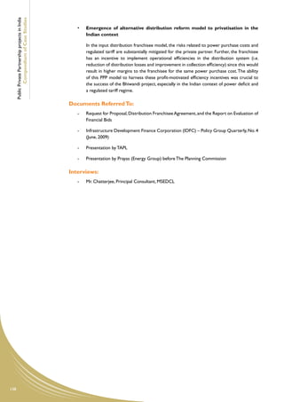 Public Private Partnership projects in India
              Compendium of Case Studies
                                                        •	   Emergence of alternative distribution reform model to privatisation in the
                                                             Indian context

                                                        	    In the input distribution franchisee model, the risks related to power purchase costs and
                                                             regulated tariff are substantially mitigated for the private partner. Further, the franchisee
                                                             has an incentive to implement operational efficiencies in the distribution system (i.e.
                                                             reduction of distribution losses and improvement in collection efficiency) since this would
                                                             result in higher margins to the franchisee for the same power purchase cost. The ability
                                                             of this PPP model to harness these profit-motivated efficiency incentives was crucial to
                                                             the success of the Bhiwandi project, especially in the Indian context of power deficit and
                                                             a regulated tariff regime.

                                                     Documents Referred To:
                                                        -	   Request for Proposal, Distribution Franchisee Agreement, and the Report on Evaluation of
                                                             Financial Bids

                                                        -	   Infrastructure Development Finance Corporation (IDFC) – Policy Group Quarterly, No. 4
                                                             (June, 2009)

                                                        -	   Presentation by TAPL

                                                        -	   Presentation by Prayas (Energy Group) before The Planning Commission

                                                     Interviews:
                                                        -	   Mr. Chatterjee, Principal Consultant, MSEDCL




138
 