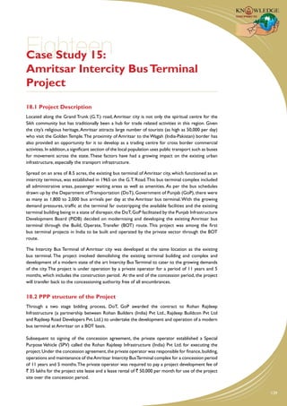 Eighteen
Case Study 15:
Amritsar Intercity Bus Terminal
Project
18.1 Project Description
Located along the Grand Trunk (G.T.) road, Amritsar city is not only the spiritual centre for the
Sikh community but has traditionally been a hub for trade related activities in this region. Given
the city’s religious heritage, Amritsar attracts large number of tourists (as high as 50,000 per day)
who visit the Golden Temple. The proximity of Amritsar to the Wagah (India-Pakistan) border has
also provided an opportunity for it to develop as a trading centre for cross border commercial
activities. In addition, a significant section of the local population uses public transport such as buses
for movement across the state. These factors have had a growing impact on the existing urban
infrastructure, especially the transport infrastructure.

Spread on an area of 8.5 acres, the existing bus terminal of Amritsar city, which functioned as an
intercity terminus, was established in 1965 on the G.T. Road. This bus terminal complex included
all administrative areas, passenger waiting areas as well as amenities. As per the bus schedules
drawn up by the Department of Transportation (DoT), Government of Punjab (GoP), there were
as many as 1,800 to 2,000 bus arrivals per day at the Amritsar bus terminal. With the growing
demand pressures, traffic at the terminal far outstripping the available facilities and the existing
terminal building being in a state of disrepair, the DoT, GoP facilitated by the Punjab Infrastructure
Development Board (PIDB) decided on modernising and developing the existing Amritsar bus
terminal through the Build, Operate, Transfer (BOT) route. This project was among the first
bus terminal projects in India to be built and operated by the private sector through the BOT
route.

The Intercity Bus Terminal of Amritsar city was developed at the same location as the existing
bus terminal. The project involved demolishing the existing terminal building and complex and
development of a modern state of the art Intercity Bus Terminal to cater to the growing demands
of the city. The project is under operation by a private operator for a period of 11 years and 5
months, which includes the construction period. At the end of the concession period, the project
will transfer back to the concessioning authority free of all encumbrances.


18.2 PPP structure of the Project
Through a two stage bidding process, DoT, GoP awarded the contract to Rohan Rajdeep
Infrastructure (a partnership between Rohan Builders (India) Pvt Ltd., Rajdeep Buildcon Pvt Ltd
and Rajdeep Road Developers Pvt. Ltd.) to undertake the development and operation of a modern
bus terminal at Amritsar on a BOT basis.

Subsequent to signing of the concession agreement, the private operator established a Special
Purpose Vehicle (SPV) called the Rohan Rajdeep Infrastructure (India) Pvt Ltd. for executing the
project. Under the concession agreement, the private operator was responsible for finance, building,
operations and maintenance of the Amritsar Intercity Bus Terminal complex for a concession period
of 11 years and 5 months. The private operator was required to pay a project development fee of
` 35 lakhs for the project site lease and a lease rental of ` 50,000 per month for use of the project
site over the concession period.


                                                                                                             139
 