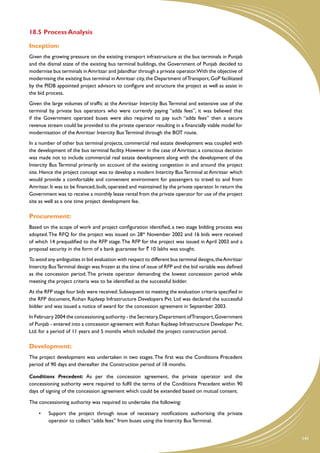 18.5	Process Analysis

Inception:
Given the growing pressure on the existing transport infrastructure at the bus terminals in Punjab
and the dismal state of the existing bus terminal buildings, the Government of Punjab decided to
modernise bus terminals in Amritsar and Jalandhar through a private operator.With the objective of
modernising the existing bus terminal in Amritsar city, the Department of Transport, GoP facilitated
by the PIDB appointed project advisors to configure and structure the project as well as assist in
the bid process.
Given the large volumes of traffic at the Amritsar Intercity Bus Terminal and extensive use of the
terminal by private bus operators who were currently paying “adda fees”, it was believed that
if the Government operated buses were also required to pay such “adda fees” then a secure
revenue stream could be provided to the private operator resulting in a financially viable model for
modernisation of the Amritsar Intercity Bus Terminal through the BOT route.
In a number of other bus terminal projects, commercial real estate development was coupled with
the development of the bus terminal facility. However in the case of Amritsar, a conscious decision
was made not to include commercial real estate development along with the development of the
Intercity Bus Terminal primarily on account of the existing congestion in and around the project
site. Hence the project concept was to develop a modern Intercity Bus Terminal at Amritsar which
would provide a comfortable and convenient environment for passengers to travel to and from
Amritsar. It was to be financed, built, operated and maintained by the private operator. In return the
Government was to receive a monthly lease rental from the private operator for use of the project
site as well as a one time project development fee.

Procurement:
Based on the scope of work and project configuration identified, a two stage bidding process was
adopted. The RFQ for the project was issued on 28th November 2002 and 16 bids were received
of which 14 prequalified to the RFP stage. The RFP for the project was issued in April 2003 and a
proposal security in the form of a bank guarantee for ` 10 lakhs was sought.
To avoid any ambiguities in bid evaluation with respect to different bus terminal designs, the Amritsar
Intercity Bus Terminal design was frozen at the time of issue of RFP and the bid variable was defined
as the concession period. The private operator demanding the lowest concession period while
meeting the project criteria was to be identified as the successful bidder.
At the RFP stage four bids were received. Subsequent to meeting the evaluation criteria specified in
the RFP document, Rohan Rajdeep Infrastructure Developers Pvt. Ltd was declared the successful
bidder and was issued a notice of award for the concession agreement in September 2003.
In February 2004 the concessioning authority - the Secretary, Department of Transport, Government
of Punjab - entered into a concession agreement with Rohan Rajdeep Infrastructure Developer Pvt.
Ltd. for a period of 11 years and 5 months which included the project construction period.

Development:
The project development was undertaken in two stages. The first was the Conditions Precedent
period of 90 days and thereafter the Construction period of 18 months.

Conditions Precedent: As per the concession agreement, the private operator and the
concessioning authority were required to fulfil the terms of the Conditions Precedent within 90
days of signing of the concession agreement which could be extended based on mutual consent.

The concessioning authority was required to undertake the following:

    •	   Support the project through issue of necessary notifications authorising the private
         operator to collect “adda fees” from buses using the Intercity Bus Terminal.


                                                                                                          141
 