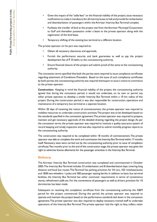 Public Private Partnership projects in India
              Compendium of Case Studies
                                                         •	   Given the impact of the “adda fees” on the financial viability of the project, issue necessary
                                                              notifications to make it mandatory for all intercity buses to halt and provide for embarkation
                                                              and disembarkation of passengers within the Amritsar Intercity Bus Terminal complex.
                                                         •	   Facilitate the transfer of land at the project site from the Amritsar Municipal Corporation
                                                              to GoP and thereafter possession under a lease to the private operator along with the
                                                              registration of the land lease.
                                                         •	   Temporary shifting of the existing bus terminal to a different location.

                                                     The private operator on his part was required to:
                                                         •	   Obtain all necessary clearances and approvals,
                                                         •	   Furnish the performance security and bank guarantees as well as pay the project
                                                              development fee of ` 35 lakhs to the concessioning authority.
                                                         •	   Ensure financial closure of the project and submit proof of the same to the concessioning
                                                              authority.
                                                     The concession terms specified that both the parties were required to issue compliance certificates
                                                     regarding attainment of Conditions Precedent. Based on the issue of such compliance certificates
                                                     by both parties, the concessioning authority was required thereupon to issue a notice to commence
                                                     to the private operator.
                                                     Construction: Keeping in mind the financial viability of the project, the concessioning authority
                                                     agreed that during the concession period, it would not undertake, on its own or permit any
                                                     other private operator, to develop a similar Intercity Bus Terminal within a 10 km radius of this
                                                     project. During the construction period, it was also responsible for construction, operations and
                                                     maintenance of a temporary bus terminal at a separate location.
                                                     Within 30 days of receiving the notice of commencement, the private operator was required to
                                                     mobilise resources to undertake construction activities. The project was to be developed based on
                                                     the standards specified in the concession agreement.The private operator was required to prepare,
                                                     maintain and get necessary approvals of the detailed drawing regarding the project design. As per
                                                     the concession terms, the private operator was required to institute a quality assurance system of
                                                     record keeping and timely inspection and was also required to submit monthly progress reports to
                                                     the concessioning authority.
                                                     The construction was required to be completed within 18 months of commencement. The private
                                                     operator was able to complete the work and commission the Intercity Bus Terminal within 17 months
                                                     itself. Necessary tests were carried out by the concessioning authority prior to issue of completion
                                                     certificate.Two months prior to the end of the construction stage, the private operator was given the
                                                     right to advertise license allotments for the passenger amenities in the Intercity Bus Terminal.

                                                     Delivery:
                                                     The Amritsar Intercity Bus Terminal construction was completed and commissioned in October
                                                     2005. The Intercity Bus Terminal includes 53 embarkation and 8 disembarkation bays covering long
                                                     distance and local bus routes. The Terminal has parking provision for 54 cars, 102 rickshaws/autos
                                                     and 1838 two-wheelers / cycles and 300 passenger seating berths. In addition to basic bus terminal
                                                     facilities, the Intercity Bus Terminal has other commuter requirements in terms of convenience
                                                     stores, refreshment stalls etc. For the convenience of passengers as well as drivers, provision for 10
                                                     dormitories has been made.

                                                     Subsequent to receiving the completion certificate from the concessioning authority, the O&M
                                                     period for the project commenced. During this period, the private operator was required to
                                                     operate and maintain the project based on the performance standards laid down in the concession
                                                     agreement. The private operator was also required to deploy necessary trained staff to undertake
                                                     operations of the Intercity Bus Terminal. The private operator had the right to levy, collect, retain


142
 