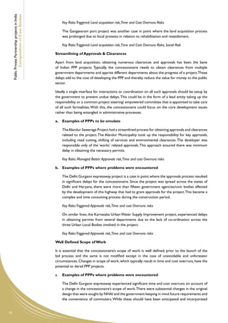 Public Private Partnership projects in India
             Compendium of Case Studies
                                                        Key Risks Triggered: Land acquisition risk,Time and Cost Overruns Risks

                                                        The Gangavaram port project was another case in point where the land acquisition process
                                                        was prolonged due to local protests in relation to rehabilitation and resettlement.

                                                        Key Risks Triggered: Land acquisition risk,Time and Cost Overruns Risks, Social Risk

                                                    Streamlining of Approvals & Clearances

                                                    Apart from land acquisition, obtaining numerous clearances and approvals has been the bane
                                                    of Indian PPP projects. Typically, the concessionaire needs to obtain clearances from multiple
                                                    government departments and apprise different departments about the progress of a project. These
                                                    delays add to the cost of developing the PPP and thereby reduce the value for money to the public
                                                    sector.

                                                    Ideally a single interface for interactions or coordination on all such approvals should be setup by
                                                    the government to prevent undue delays. This could be in the form of a lead entity taking up the
                                                    responsibility or a common project steering/ empowered committee that is appointed to take care
                                                    of all such formalities. With this, the concessionaire could focus on the core development issues
                                                    rather than being entangled in administrative processes.

                                                    a.	 Examples of PPPs to be emulate

                                                    	   The Alandur Sewerage Project had a streamlined process for obtaining approvals and clearances
                                                        related to the project. The Alandur Municipality took up the responsibility for key approvals,
                                                        including road cutting, shifting of services and environmental clearances. The developer was
                                                        responsible only of the ‘works’ related approvals. This approach ensured there was minimum
                                                        delay in obtaining the necessary permits.

                                                    	   Key Risks Managed Better: Approvals risk,Time and cost Overruns risks

                                                    b.	 Examples of PPPs where problems were encountered

                                                    	   The Delhi Gurgaon expressway project is a case in point where the approvals process resulted
                                                        in significant delays for the concessionaire. Since the project was spread across the states of
                                                        Delhi and Haryana, there were more than fifteen government agencies/civic bodies affected
                                                        by the development of this highway that had to grant approvals for the project. This became a
                                                        complex and time consuming process during the construction period.

                                                    	   Key Risks Triggered: Approvals risk,Time and cost Overruns risks

                                                    	   On similar lines, the Karnataka Urban Water Supply Improvement project, experienced delays
                                                        in obtaining permits from several departments due to the lack of co-ordination across the
                                                        three Urban Local Bodies involved in the project.

                                                    	   Key Risks Triggered: Approvals risk,Time and cost Overruns risks

                                                    Well Defined Scope of Work

                                                    It is essential that the concessionaire’s scope of work is well defined, prior to the launch of the
                                                    bid process and the same is not modified except in the case of unavoidable and unforeseen
                                                    circumstances. Changes in scope of work, which typically result in time and cost overruns, have the
                                                    potential to derail PPP projects.

                                                    a.	 Examples of PPPs where problems were encountered

                                                    	   The Delhi Gurgaon expressway experienced significant time and cost overruns on account of
                                                        a change in the concessionaire’s scope of work. There were substantial changes in the original
                                                        design that were sought by NHAI and the government keeping in mind future requirements and
                                                        the convenience of commuters. While these should have been anticipated and incorporated


10
 