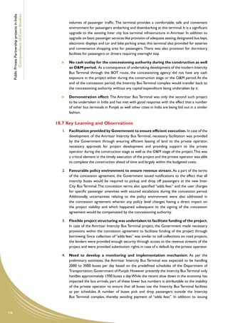 Public Private Partnership projects in India
              Compendium of Case Studies
                                                             volumes of passenger traffic. The terminal provides a comfortable, safe and convenient
                                                             environment for passengers embarking and disembarking at this terminal. It is a significant
                                                             upgrade to the existing Inter city bus terminal infrastructure in Amritsar. In addition to
                                                             upgrade on basic passenger services like provision of adequate seating, designated bus bays,
                                                             electronic displays and car and bike parking areas, this terminal also provided for eateries
                                                             and convenience shopping area for passengers. There was also provision for dormitory
                                                             facilities for passengers or drivers requiring overnight stay.

                                                         	   No cash outlay for the concessioning authority during the construction as well
                                                             as O&M period. As a consequence of undertaking development of the modern Intercity
                                                             Bus Terminal through the BOT route, the concessioning agency did not have any cash
                                                             exposure in the project either during the construction stage or the O&M period. At the
                                                             end of the concession period, the Intercity Bus Terminal complex would transfer back to
                                                             the concessioning authority without any capital expenditure being undertaken by it.

                                                         	   Demonstration effect: The Amritsar Bus Terminal was only the second such project
                                                             to be undertaken in India and has met with good response with the effect that a number
                                                             of other bus terminals in Punjab as well other cities in India are being bid out in a similar
                                                             fashion.

                                                     18.7	Key Learning and Observations
                                                        1.	 Facilitation provided by Government to ensure efficient execution. In case of the
                                                            development of the Amritsar Intercity Bus Terminal, necessary facilitation was provided
                                                            by the Government through ensuring efficient leasing of land to the private operator,
                                                            necessary approvals for project development and providing support to the private
                                                            operator during the construction stage as well as the O&M stage of the project. This was
                                                            a critical element in the timely execution of the project and the private operator was able
                                                            to complete the construction ahead of time and largely within the budgeted costs.

                                                        2.	 Favourable policy environment to ensure revenue stream. As a part of the terms
                                                            of the concession agreement, the Government issued notifications to the effect that all
                                                            intercity buses would be required to pickup and drop off passengers at the new Inter
                                                            City Bus Terminal. The concession terms also specified “adda fees” and the user charges
                                                            for specific passenger amenities with assured escalations during the concession period.
                                                            Additionally, uncertainties relating to the policy environment were also addressed in
                                                            the concession agreement wherein any policy level changes having a direct impact on
                                                            the project viability and which happened subsequent to the signing of the concession
                                                            agreement would be compensated by the concessioning authority.

                                                        3.	 Flexible project structuring was undertaken to facilitate funding of the project.
                                                            In case of the Amritsar Intercity Bus Terminal project, the Government made necessary
                                                            provisions within the concession agreement to facilitate funding of the project through
                                                            borrowing. Since collection of “adda fees” was similar to toll collections on road projects,
                                                            the lenders were provided enough security through access to the revenue streams of the
                                                            project and were provided substitution rights in case of a default by the private operator.

                                                        4.	 Need to develop a monitoring and implementation mechanism. As per the
                                                            preliminary estimates, the Amritsar Intercity Bus Terminal was expected to be handling
                                                            2000 to 3000 buses per day based on the predefined schedules of the Department of
                                                            Transportation, Government of Punjab. However presently the Intercity Bus Terminal only
                                                            handles approximately 1700 buses a day. While the recent slow down in the economy has
                                                            impacted the bus arrivals, part of these lower bus numbers is attributable to the inability
                                                            of the private operator to ensure that all buses use the Intercity Bus Terminal facilities
                                                            as per schedules. A number of buses pick and drop passengers outside the Intercity
                                                            Bus Terminal complex, thereby avoiding payment of “adda fees”. In addition to issuing



146
 