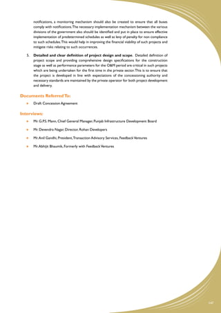 notifications, a monitoring mechanism should also be created to ensure that all buses
        comply with notifications. The necessary implementation mechanism between the various
        divisions of the government also should be identified and put in place to ensure effective
        implementation of predetermined schedules as well as levy of penalty for non compliance
        to such schedules. This would help in improving the financial viability of such projects and
        mitigate risks relating to such occurrences.

   5.	 Detailed and clear definition of project design and scope. Detailed definition of
       project scope and providing comprehensive design specifications for the construction
       stage as well as performance parameters for the O&M period are critical in such projects
       which are being undertaken for the first time in the private sector. This is to ensure that
       the project is developed in line with expectations of the concessioning authority and
       necessary standards are maintained by the private operator for both project development
       and delivery.

Documents Referred To:
    	   Draft Concession Agreement

Interviews:
    	   Mr. G.P.S. Mann, Chief General Manager, Punjab Infrastructure Development Board

    	   Mr. Devendra Nagar, Director, Rohan Developers

    	   Mr. Anil Gandhi, President, Transaction Advisory Services, Feedback Ventures

    	   Mr. Abhijit Bhaumik, Formerly with Feedback Ventures




                                                                                                       147
 