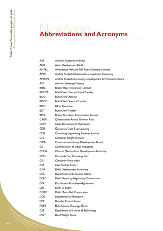 Public Private Partnership projects in India
              Compendium of Case Studies




                                                     Nineteen Acronyms
                                                     Abbreviations and


                                                     AAI	      Airports Authority of India
                                                     ADB	      Asian Development Bank
                                                     AMTRL	    Ahmedabad Mehsana Toll Road Company Limited
                                                     APIIC	    Andhra Pradesh Infrastructure Investment Company
                                                     APTDPB	   Andhra Pradesh Technology Development & Promotion Board
                                                     ASP	      Alandur Sewerage Project
                                                     BHEL	     Bharat Heavy Electricals Limited
                                                     BOMST	    Build Own Maintain Share Transfer
                                                     BOO	      Build Own Operate
                                                     BOOT	     Build Own Operate Transfer
                                                     BOQ	      Bill of Quantities
                                                     BOT	      Build Own Transfer
                                                     BPCL	     Bharat Petroleum Corporation Limited
                                                     CAGR	     Compounded Annual Growth Rate
                                                     CDM	      Clean Development Mechanism
                                                     CDR	      Corporate Debt Restructuring
                                                     CESL	     Consulting Engineering Services Limited
                                                     CFS	      Container Freight Stations
                                                     CIDB	     Construction Industry Development Board
                                                     CII	      Confederation of Indian Industries
                                                     CMDA	     Chennai Metropolitan Development Authority
                                                     CPCL	     Cocanada Port Company Ltd
                                                     CPI	      Consumer Price Index
                                                     CSR	      Case Studies Report
                                                     DDA	      Delhi Development Authority
                                                     DEA	      Department of Economic Affairs
                                                     DERC	     Delhi Electricity Regulatory Commission
                                                     DFA	      Distribution Franchisee Agreement
                                                     DJB	      Delhi Jal Board
                                                     DMRC	     Delhi Metro Rail Corporation
                                                     DOT	      Department of Transport
                                                     DPR	      Detailed Project Report
                                                     DSCR	     Debt Service Coverage Ratio
                                                     DST	      Department of Science & Technology
                                                     DWT	      Dead Weight Tonne


148
 